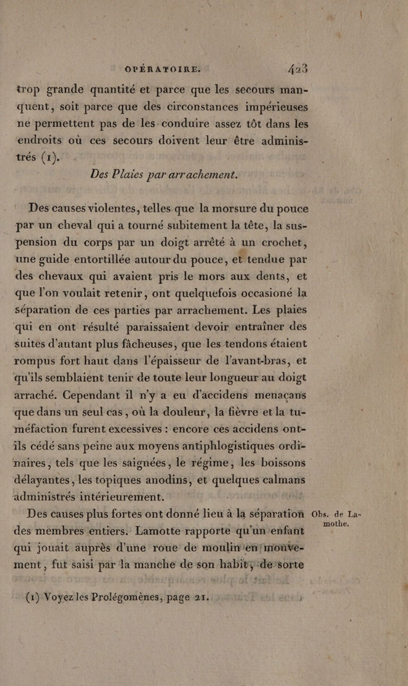 trop grande quantité et parce que les secours man- quent, soit parce que des circonstances impérieuses ne permettent pas de les conduire assez tôt dans les endroits où ces secours doivent leur être adminis- trés (1). Des Plaies par arrachement. Des causes violentes, telles que la morsure du pouce par un cheval qui a tourné subitement la tête, la sus- pension du corps par un doigt arrêté à un crochet, une guide entortillée autour du pouce, et tendue par des chevaux qui avaient pris le mors aux dents, et que l’on voulait retenir, ont quelquefois occasioné la séparation de ces parties par arrachement. Les plaies qui en ont résulté paraissaient devoir entrainer des suites d'autant plus fâcheuses, que les tendons étaient rompus fort haut dans l'épaisseur de l’avant-bras, et qu'ils semblaient tenir de toute leur longueur au doigt arraché. Cependant il n’y a eu d'accidens menaçans que dans un seul cas , où la douleur, la fièvre et la tu- méfaction furent excessives : encore ces accidens ont- ils cédé sans peine aux moyens antiphlogistiques ordi- naires , tels que les saignées, le régime, les boissons délayantes, les topiques anodins, et quelques calmans administrés intérieurement. | Des causes plus fortes ont donné lieu à la séparation des membres entiers. Lamotte rapporte qu'un’enfant qui jouait auprès d’une roue de moulin‘en!moûve- ment, fut saisi par la manche de son habit; :de’sorte tre (1) Voyez les Prolégomènes, page 21. ) Obs. de La- mothe.