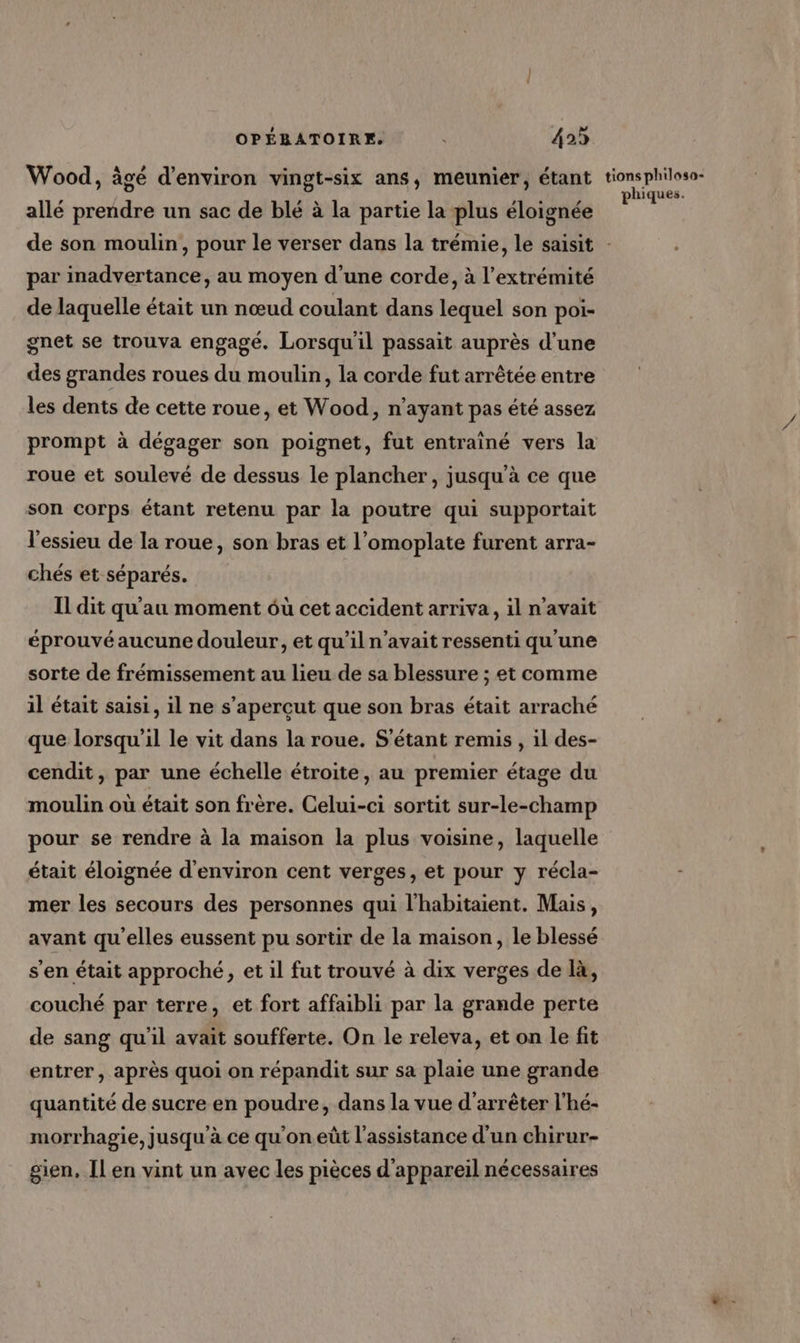Wood, âgé d'environ vingt-six ans, meunier, étant allé prendre un sac de blé à la partie la plus éloignée tions philosa- phiques. par inadvertance, au moyen d'une corde, à l'extrémité de laquelle était un nœud coulant dans lequel son poi- gnet se trouva engagé. Lorsqu'il passait auprès d’une des grandes roues du moulin, la corde fut arrêtée entre les dents de cette roue, et Wood, n'ayant pas été assez roue et soulevé de dessus le plancher, jusqu'à ce que son corps étant retenu par la poutre qui supportait l'essieu de la roue, son bras et l’omoplate furent arra- chés et séparés. Il dit qu'au moment ôuù cet accident arriva, il n'avait éprouvé aucune douleur, et qu’il n'avait ressenti qu'une sorte de frémissement au lieu de sa blessure ; et comme il était saisi, il ne s’apercut que son bras était arraché que lorsqu'il le vit dans la roue. S’étant remis , il des- cendit, par une échelle étroite, au premier étage du moulin où était son frère. Celui-ci sortit sur-le-champ pour se rendre à la maison la plus voisine, laquelle était éloignée d'environ cent verges, et pour y récla- mer les secours des personnes qui l'habitaient. Mais, avant qu'elles eussent pu sortir de la maison, le blessé s’en était approché, et il fut trouvé à dix verges de là, couché par terre, et fort affaibli par la grande perte de sang qu'il avait soufferte. On le releva, et on le fit entrer, après quoi on répandit sur sa plaie une grande quantité de sucre en poudre, dans la vue d'arrêter l’hé- morrhagie, jusqu'à ce qu'on eût l'assistance d'un chirur- gien, Il en vint un avec les pièces d'appareil nécessaires