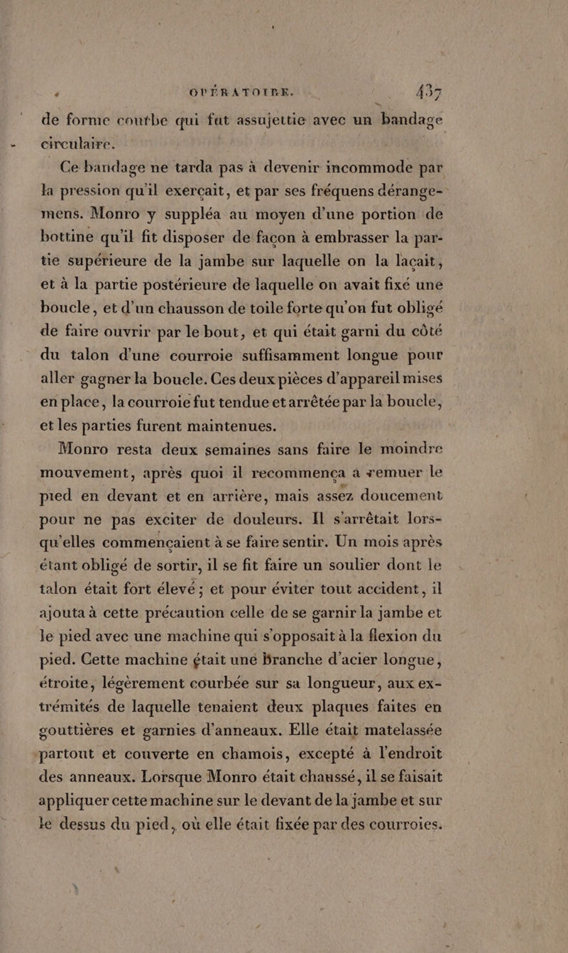 _ de forme coutbe qui fat assujettie avec un bandage circulaire. Ce bandage ne tarda pas à devenir incommode par la pression qu'il exerçait, et par ses fréquens dérange- mens. Monro y suppléa au moyen d’une portion de bottine qu'il fit disposer de facon à embrasser la par- tie supérieure de la jambe sur laquelle on la lacait, et à la partie postérieure de laquelle on avait fixé une boucle, et d’un chausson de toile forte qu'on fut obligé de faire ouvrir par le bout, et qui était garni du côté du talon d'une courroie suffisamment longue pour aller gagner la boucle. Ces deux pièces d'appareil mises en place, la courroie fut tendue et arrêtée par la boucle, et les parties furent maintenues. Monro resta deux semaines sans faire le moindre mouvement, après quoi il recommenca à remuer le pied en devant et en arrière, mais assez doucement pour ne pas exciter de douleurs. Il s'arrêtait lors- qu'elles commencaient à se faire sentir. Un mois après étant obligé de sortir, il se fit faire un soulier dont le talon était fort élevé; et pour éviter tout accident, il ajouta à cette précaution celle de se garnir la jambe et le pied avec une machine qui s'opposait à la flexion du pied. Cette machine était une Branche d'acier longue, étroite, lésèrement courbée sur sa longueur, aux ex- trémités de laquelle tenaient deux plaques faites en gouttières et garnies d'anneaux. Elle était matelassée ‘partout et couverte en chamois, excepté à l'endroit des anneaux. Lorsque Monro était chaussé, il se faisait appliquer cette machine sur le devant de la jambe et sur le dessus du pied, où elle était fixée par des courroies.