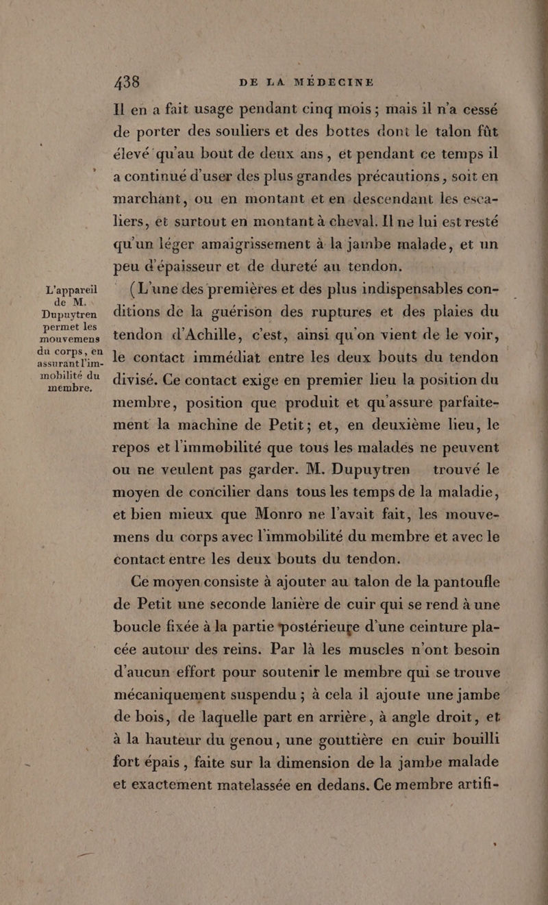 L'appareil de M. Dupuytren permet les mouvemens du corps, en assurant l’im- mobilité du membre, 438 DE LA MÉDECINE Il en a fait usage pendant cinq mois ; mais il n’a cessé de porter des souliers et des bottes dont le talon fût élevé qu'au bout de deux ans, ét pendant ce temps il a continué d'user des plus grandes précautions, soit en marchant, ou en montant et en descendant les esca- lhers, et surtout en montant à cheval. Il ne lui est resté qu'un léger amaigrissement à la jambe malade, et un peu d'épaisseur et de dureté au tendon. _ (L'une des premières et des plus indispensables con- ditions de la guérison des ruptures et des plaies du tendon d'Achille, c’est, ainsi qu'on vient de le voir, le contact immédiat entre les deux bouts du tendon divisé. Ce contact exige en premier lieu la position du membre, position que produit et qu'assure parfaite- ment la machine de Petit; et, en deuxième lieu, le repos et l'immobilité que tous les malades ne peuvent ou ne veulent pas garder. M. Dupuytren trouvé le moyen de concilier dans tous les temps de la maladie, et bien mieux que Monro ne l'avait fait, les mouve- mens du corps avec l'immobilité du membre et avec le contact entre les deux bouts du tendon. Ce moyen consiste à ajouter au talon de la pantoufle de Petit une seconde lanière de cuir qui se rend à une boucle fixée à la partie ‘postérieure d’une ceinture pla- cée autour des reins. Par là les muscles n'ont besoin mécaniquement suspendu ; à cela il ajoute une jambe de bois, de laquelle part en arrière, à angle droit, et à la hauteur du genou, une gouttière en cuir bouilli fort épais , faite sur la dimension de la jambe malade et exactement matelassée en dedans. Ge membre artifi- PAT PO STRESS NUE