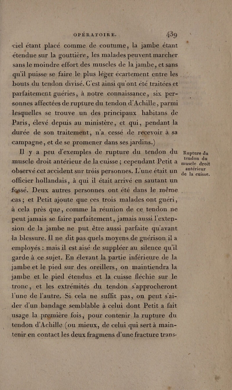 ciel étant placé comme de coutume, la jambe étant étendue sur la gouttière, les malades peuvent marcher sans le moindre effort des muscles de la jambe, et sans bouts du tendon divisé. C'est ainsi qu'ont été traitées et parfaitement guéries, à notre connaissance, six per- sonnes affectées de rupture du tendon d'Achille, parmi lesquelles se trouve un des principaux habitans de Paris, élevé depuis au ministère, et qui, pendant la durée de son traitement, n'a cessé de recevoir à sa campagne, et de se promener dans ses jardins.) Il y a peu d'exemples de rupture du tendon du muscle droit antérieur de la cuisse ; cependant Petit a observé cet accident sur trôis personnes. L'une était un officier hollandais, à qui il était arrivé en sautant un Rupture du tendon du muscle droit antérieur de la cuisse, Cas ; et Petit ajoute que ces trois malades ont guéri, à cela près que, comme la réunion de ce tendon ne peut jamais se faire parfaitement, jamais aussi l'exten- sion de la jambe ne put être aussi parfaite qu'avant da blessure. Il ne dit pas quels moyens de guérison. il a employés : mais il est aisé de suppléer au silence qu'il garde à ce sujet. En élevant la partie inférieure de la jambe et le pied sur des oreillers, on maintiendra la jambe et le pied étendus et la cuisse fléchie sur le tronc, et les extrémités du tendon s'approcheront l'une de l’autre. Si cela ne suffit pas, on peut s'ai- der d'un bandage semblable à celui dont Petit a fait usage la première fois, pour contenir la rupture du tendon d'Achille (ou mieux, de celui qui sert à main- tenir en contact les deux fragmens d’une fracture trans-