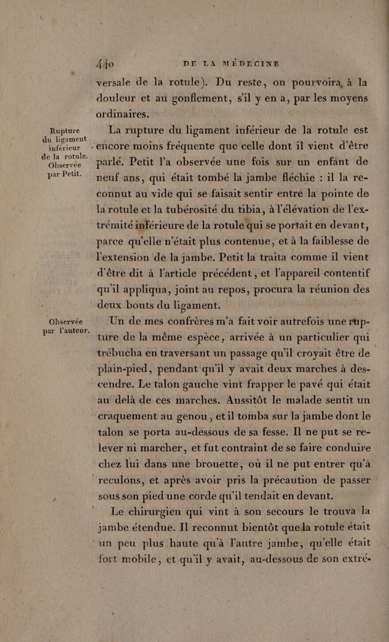 Rupture du ligament inférieur de la rotule. Observee par Petit. Ohbservée par l’auteur. ‘ Â4o DE LA MÉDECINE versale de la rotule). Du reste, on pourvoira, à la douleur et au gonflement, s’il y en à, par les moyens ordinaires. La rupture du ligament inférieur de la rotule est parlé. Petit l’a observée une fois sur un enfant de neuf ans, qui était tombé la jambe fléchie : il la re- connut au vide qui se faisait sentir entre la pointe de la rotule et la tubérosité du tibia, à l'élévation de l’ex- trémité inférieure de la rotule qui se portait en devant, parce qu’elle n’était plus contenue, et à la faiblesse de l'extension de la jambe. Petit la traita comme il vient d'être dit à l’article précédent , et l'appareil contentif qu'il appliqua, joint au repos, procura la réunion des deux bouts du ligament. | Un de mes confrères m'a fait voir autrefois une rup- ture de la même espèce, arrivée à un particulier qui trébucha en traversant un passage qu'il croyait être de plain-pied, pendant qu'il y avait deux marches à des- cendre. Le talon gauche vint frapper le pavé qui était au delà de ces marches. Aussitôt le malade sentit un craquement au genou, et il tomba sur la jambe dont le talon se porta au-dessous de sa fesse. Il ne put se re- lever ni marcher, et fut contraint de se faire conduire chez lui dans une brouette, où il ne put entrer qu’à reculons, et après avoir pris la précaution de passer sous son pied une corde qu'il tendait en devant. Le chirurgien qui vint à son secours le trouva la jambe étendue. Il reconnut bientôt quela rotule était un peu plus haute qu'à l'autre jambe, qu'elle était fort mobile, et qu'il y avait, au-dessous de son extré-
