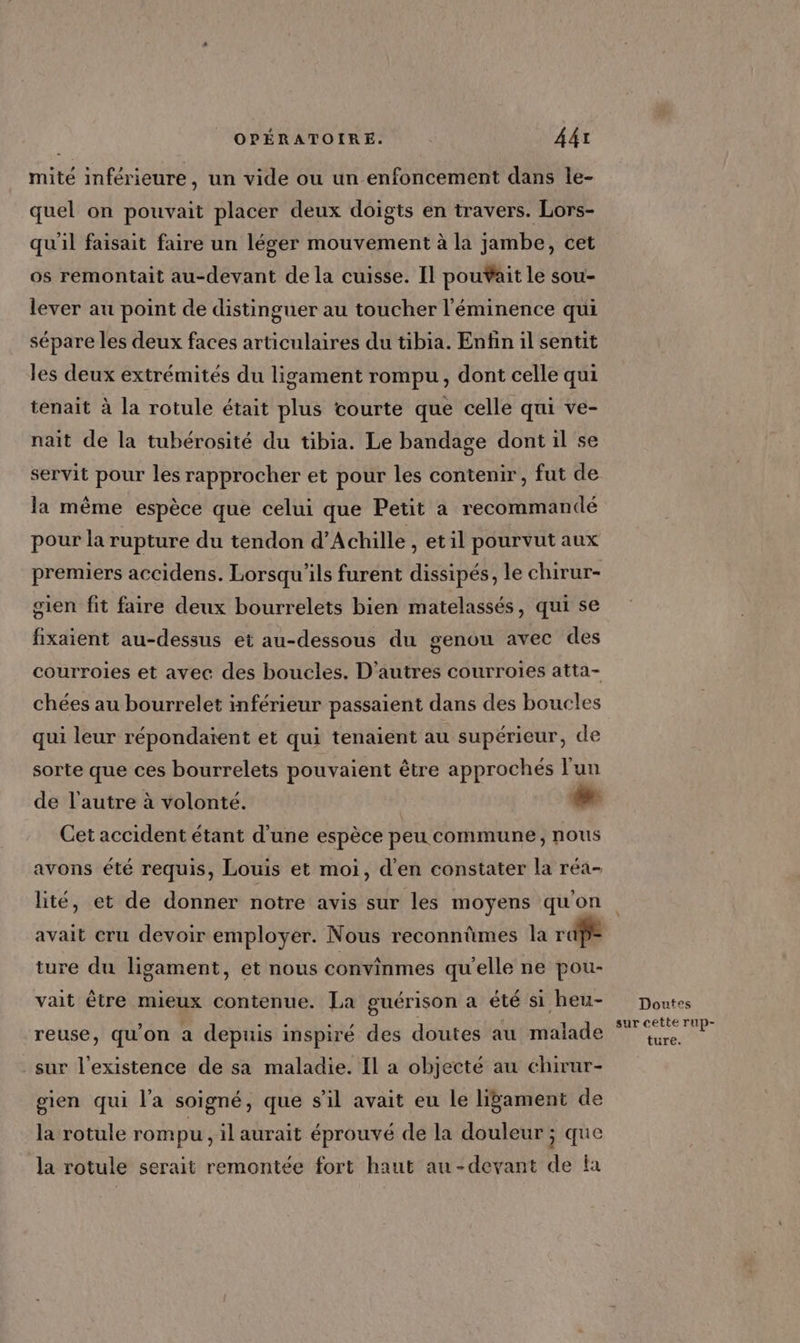 mité inférieure, un vide ou un enfoncement dans le- quel on pouvait placer deux doigts en travers. Lors- qu'il faisait faire un léger mouvement à la jambe, cet os remontait au-devant de la cuisse. Il pouÿait le sou- lever au point de distinguer au toucher l'éminence qui sépare les deux faces articulaires du tibia. Enfin il sentit les deux extrémités du ligament rompu, dont celle qui tenait à la rotule était plus courte que celle qui ve- nait de la tubérosité du tibia. Le bandage dont il se servit pour les rapprocher et pour les contenir, fut de la même espèce que celui que Petit a recommandé pour la rupture du tendon d'Achille , etil pourvut aux premiers accidens. Lorsqu'ils furent dissipés, le chirur- gien fit faire deux bourrelets bien matelassés, qui se fixaient au-dessus et au-dessous du genou avec des courroies et avec des boucles. D’autres courroies atta- chées au bourrelet inférieur passaient dans des boucles qui leur répondaïent et qui tenaient au supérieur, de sorte que ces bourrelets pouvaient être approchés l'un de l'autre à volonté. LA Cet accident étant d’une espèce peu commune, Nous avons été requis, Louis et moi, d'en constater la réa- lité, et de donner notre avis sur les moyens qu'on avait cru devoir employer. Nous reconnûmes la rap ture du ligament, et nous convinmes qu'elle ne pou- vait être mieux contenue. La guérison a été si heu- reuse, qu’on a depuis inspiré des doutes au malade sur l'existence de sa maladie. Il a objecté au chirur- gien qui l'a soigné, que s'il avait eu le liÿament de la rotule rom pu, il aurait éprouvé de la douleur ; que la rotule serait remontée fort haut au-devant de fa Doutes sur cette Tup- ture.