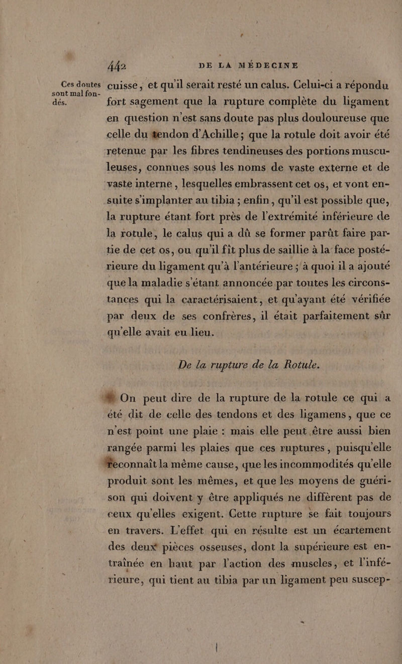 Ces doutes sont mal fon- dés. 442 DE LA MÉDECINE cuisse, et qu'il serait resté un calus. Celui-ci a répondu fort sagement que la rupture complète du ligament en question n’est sans doute pas plus douloureuse que celle du #endon d'Achille ; que la rotule doit avoir été retenue par les fibres tendineuses des portions muscu- leuses, connues sous les noms de vaste externe et de “vaste interne , lesquelles embrassent cet os, et vont en- suite s'implanter au tibia ; enfin, qu'il est possible que, la rupture étant fort près de l'extrémité inférieure de la rotule, le calus qui a dû se former parüt faire par- tie de cet os, ou qu'il fit plus de saillie à la’ face posté- rieure du ligament qu'à l'antérieure ; à quoi il a ajouté que la maladie s'étant annoncée par toutes les circons- tances qui la caractérisaient, et qu'ayant été vérifiée par deux de ses confrères, 1l était parfaitement sûr qu'elle avait eu lieu. De la rupture de la Rotule. été dit de celle des tendons et des ligamens, que ce n'est point une plaie : mais elle peut être aussi bien rangée parmi les plaies que ces ruptures, puisqu'elle Æeconnaît la même cause, que les incommodités qu'elle produit sont les mêmes, et que les moyens de guéri- son qui doivent y être appliqués ne diffèrent pas de ceux qu'elles exigent. Cette rupture se fait toujours en travers. L'effet qui en résulte est un écartement des deux pièces osseuses, dont la supérieure est en- traînée en haut par l’action des muscles, et l'infé- rieure, qui tient au tibia par un ligament peu suscep-