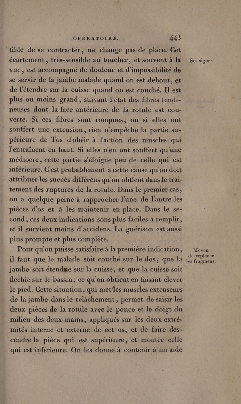 tible de se contracter, ne change pas de place. Cet écartement , très-sensible au toucher, et souvent à la vue, est accompagné de douleur et d'impossibilité de se servir de la jambe malade quand on est debout, et de l'étendre sur la cuisse quand on est couché. Il est plus ou moins grand, suivant l’état des fibres tendi- neuses dont la face antérieure de la rotule est cou- verte. Si ces fibres sont rompues, ou si elles ont souffert une extension, rien n'empêche la partie su- périeure de Tos d'obéir à l’action des muscles qui l'entrainent en haut. Si elles n’en ont souffert qu’une médiocre, cette partie s'éloigne peu de celle qui est inférieure. C’est probablement à cette cause qu'on doit attribuer les succès différens qu’on obtient dans le trai- tement des ruptures de la rotule. Dans le premier cas, on a quelque peine à rapprocher l’une de l'autre les pièces d'os et à les maintenir en place. Dans le se- cond, ces deux indications sons plus faciles à remplir, et il survient moins d’accidens. La guérison est aussi plus prompte et plus complète. Pour qu'on puisse satisfaire à la première indication, il faut que le malade soit couché sur le dos, que la jambe soit étendwe sur la cuisse, et que la cuisse soit fléchie sur le bassin; ce qu'on obtient en faisant élever le pied. Cette situation, qui metiles muscles extenseurs de la jambe dans le relâchement , permet de saisir les deux pièces de la rotule avec le pouce et le doigt du milieu des deux mains, appliqués sur les deux extré- mités interne et externe de cet os, et de faire des- cendre la pièce qui est supérieure, et monter celle qui est inférieure. On les donne à contenir à un aide Ses signes Moyen de replacer les fragmens.