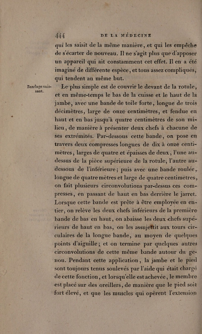 Pandage unis- sant. 444 DE LA MÉDECINE | qui les saisit de la même manière, et qui les empêche de s'écarter de nouveau. Il ne s'agit plus que d'apposer un appareil qui ait constamment cet effet. Ilen a été imaginé de différente espèce, et tous assez compliqués, qui tendent au même but. | Le: plus simple est de couvrir le devant de la rotule, et en même-temps le bas de la cuisse et le haut de la jambe, avec une bande de toile forte, longue de trois décimètres, large de onze-eentimètres, et fendue en haut et en bas jusqu'à quatre centimètres de son mi- lieu , de manière à présenter deux chefs à chacune de ses extrémités. Par-dessous cetté bande, on pose en travers deux compresses longues de dix à onze centi- mètres , larges de quatre et épaisses de deux, l’une au- dessus de la pièce supérieure de la rotule, l’autre au- dessous de l'inférieure ; puis avec une bande roulée, longue de quatre mètres et large de quatre centimètres, on fait plusieurs circonvolutions par-dessus ces com- presses, en passant de haut en bas derrière le jarret. Lorsque cette bande est prête à être employée en en- tier, on relève les deux chefs inférieurs de la première. bande de bas en haut, on abaisse les deux chefs supée- rieurs de haut en bas, on les assujeftit aux tours cir- culaires de la longue bande, au moyen de quelques circonvolutions de cette même bande autour du ge- nou. Pendant cette application, la jambe et le pied sont toujours tenus soulevés par l’aide qui était chargé de cette fonction, et lorsqu'elle est achevée, le membre est placé sur des oreillers, de manière que le pied soit fort élevé, et que les muscles qui opèrent l'extension