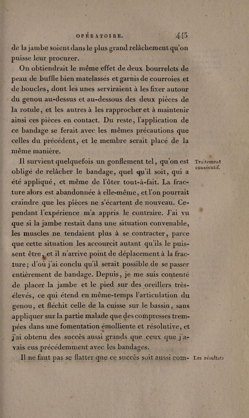 de la jambe soient dans le plus grand relâchement qu'on puisse leur procurer. On obtiendrait le même effet de deux bourrelets de peau de buffle bien matelassés et garnis de courroies et de boucles, dont les unes serviraient à les fixer autour du genou au-dessus et au-dessous des deux pièces de la rotule, et les autres à les rapprocher et à maintenir ainsi ces pièces en contact. Du reste, l'application de ce bandage se ferait avec les mêmes précautions que celles du précédent, et le membre serait placé de la même manière. Il survient quelquefois un gonflement tel, qu'on est Traitement obligé de relâcher le bandage, quel qu'il soit, qui a no. RS été appliqué, et même de l’ôter tout-à-fait. La frac- ture alors est abandonnée à elle-même, et l’on pourrait craindre que les pièces ne s’écartent de nouveau. Ce- pendant l'expérience m'a appris le contraire. J'ai vu que si la jambe restait dans une situation convenable, les muscles ne tendaient plus à se contracter, parce que cette situation les accourcit autant qu'ils le puis- sent être , et il n'arrive point de déplacement à la frac- ture; d’où j'ai conclu qu'il serait possible de se passer entièrement de bandage. Depuis, je me suis contenté de placer la jambe et le pied sur des oreillers très- élevés, ce qui étend en même-temps l'articulation du genou, et fléchit celle de la cuisse sur le bassin, sans appliquer sur la partie malade que des compresses trem- pées dans une fomentation émolliente et résolutive, et j'ai obtenu des succès aussi grands que ceux que j'a- vais eus précédemment avec les bandages. Il ne faut pas se flatter que ce succès soit aussi com- Les résultats