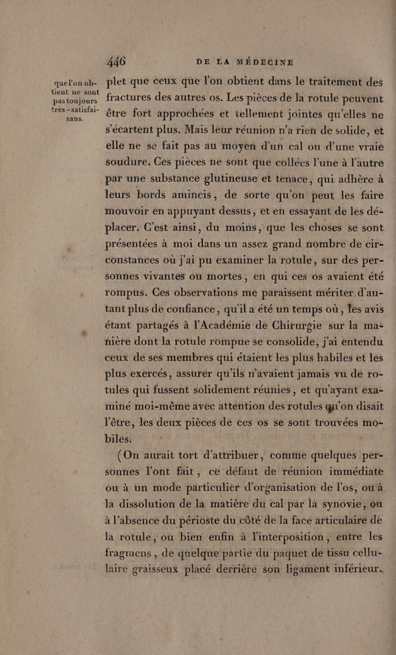 que l’on ob- tient ne sont pas toujours très -satisfai- sans. 446 DE LA MÉDECINE plet que ceux que l’on obtient dans le traitement des fractures des autres os. Les pièces de la rotule peuvent être fort approchées et tellement jointes qu'elles ne s'écartent plus. Mais leur réunion n’a rien de solide, et elle ne se fait pas aü moyen d'un cal ou d’une vraie soudure. Ces pièces ne sont que collées l’une à l’autre par une substance glutineuse et tenace, qui adhère à . leurs bords amincis, de sorte qu'on peut les faire mouvoir en appuyant dessus, et en essayant de les dé: placer: C'est ainsi, du moins, que les choses se sont présentées à moi dans un assez grand nombre de cir- constances où j'ai pu examiner la rotule, sur des per- sonnes vivantes où mortes, en qui ces os avaient été rompus. Ces observations me paraissent mériter. d'au- tant plus de confiance, qu'il a été un temps où, les avis étant partagés à l'Académie de Chirurgie sur la ma: nière dont la rotule rompue se consolide, j'ai entendu ceux de ses membres qui étaient les plus habiles et les plus exercés, assurér qu'ils n'avaient jamais vu dé ro- tules qui fussent solidement réunies, et qu'ayant exa- miné moi-même avec attention des rotules qu'on disait l'être, les deux pièces de ces os se sont trouvées mo- biles. (On aurait tort d'attribuer, comme quelques per-. sonnes l'ont fait, ce défaut de réunion immédiate ou à un mode particulier d'organisation de l'os, ou. la dissolution de la matière du cal par la synovie, où à l’absence du périoste du côté de la face articulaire de la rotule, ou bien enfin à l'interposition, entre les fragmens , de quelque’ partié du paquet de tissu cellu- laire graïsseux placé derrière son ligament inférieur.