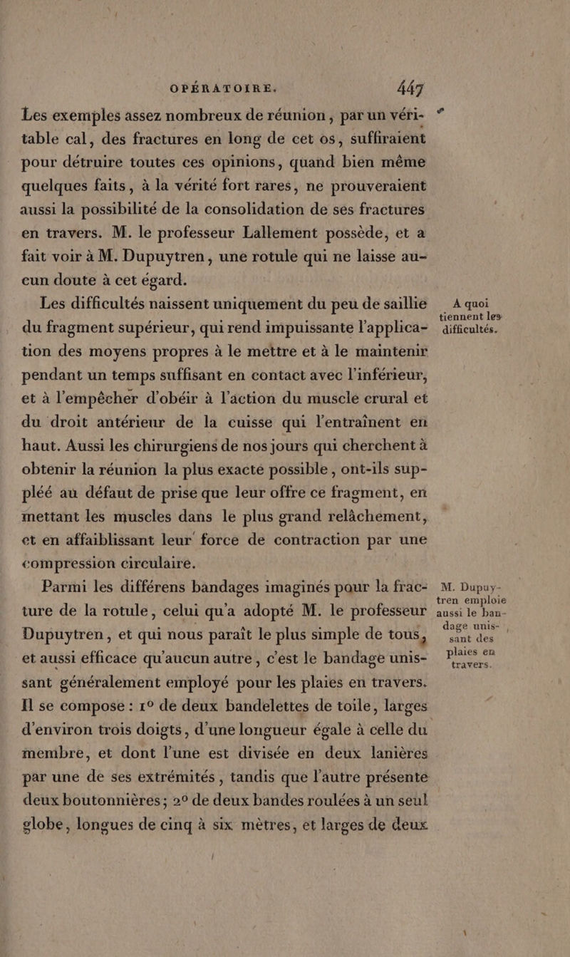 Les exemples assez nombreux de réunion , par un véri- table cal, des fractures en long de cet os, suffiraient pour détruire toutes ces opinions, quand bien même quelques faits, à la vérité fort rares, ne prouveraient aussi la possibilité de la consolidation de ses fractures en travers. M. le professeur Lallement possède, et a fait voir à M. Dupuytren, une rotule qui ne laisse au- cun doute à cet égard. Les difficultés naissent uniquement du peu de saillie du fragment supérieur, qui rend impuissante l’applica- tion des moyens propres à le mettre et à le maintenir pendant un temps suffisant en contact avec l'inférieur, et à l'empêcher d'obéir à l’action du muscle crural et du droit antérieur de la cuisse qui l’entrainent en haut. Aussi les chirurgiens de nos jours qui cherchent à obtenir la réunion la plus exacte possible , ont-ils sup- pléé au défaut de prise que leur offre ce fragment, en mettant les muscles dans le plus grand relächement, et en affaiblissant leur force de contraction par une compression circulaire. | Parmi les différens bandages imaginés pour la frac- ture de la rotule, celui qu'a adopté M. le professeur Dupuytren, et qui nous paraît le plus simple de tous, et aussi efficace qu'aucun autre, c'est le bandage unis- sant généralement employé pour les plaies en travers. H se compose : 1° de deux bandelettes de toile, larges d'environ trois doigts, d’une longueur égale à celle du membre, et dont l’une est divisée en deux lanières par une de ses extrémités , tandis que l’autre présente deux boutonnières; 2° de deux bandes roulées à un seul globe, longues de cinq à six mètres, et larges de deux | À quoi tiennent les: difficultés. M. Dupuy- tren emploie aussi le ban- dage unis- sant des plaies en travers. L