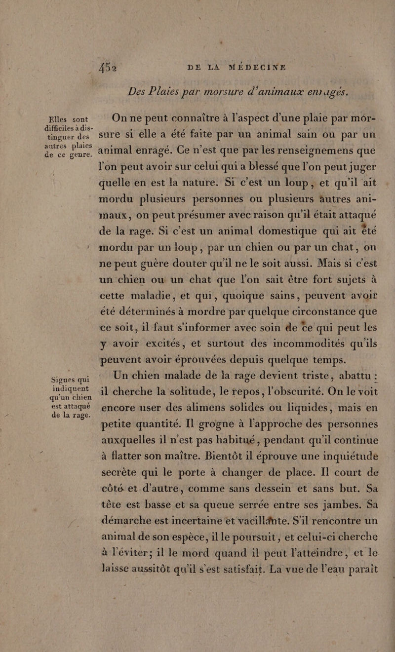 Elles sont difficiles à dis- tinguer des autres plaies de ce genre, Sigues qui indiquent qu'un chien est attaqué de la rage. 452 DE LA MÉDECINE Des Plaies par morsure d ‘animaux enr uges. On ne peut connaître à l'aspect d'une plaie par mor- sure si elle a été faite par un animal sain ou par un animal enragé. Ce n'est que par les renseignemens que l'on peut avoir sur celui qui a blessé que l’on peut juger quelle en est la nature. Si c'est un loup, et qu'il ait mordu plusieurs personnes ou plusieurs autres ani- maux, On peut présumer avec raison quil était attaqué de la rage. Si c’est un animal domestique qui ait êté mordu par un loup, par un chien ou par un chat, on ne peut guère douter qu'il ne le soit aussi. Mais si c'est un chien ou un chat que l'on sait être fort sujets à cette maladie, et qui, quoique sains, peuvent avoir été déterminés à mordre par quelque circonstance que ce soit, 1l faut s'informer avec soin de Ce qui peut les y avoir excités, et surtout des incommodités qu'ils peuvent avoir éprouvées depuis quelque temps. Un chien malade de la rage devient triste, abattu : il cherche la solitude, le repos, l'obscurité. On le voit encore user des alimens solides ou liquides, mais en petite quantité. Il grogne à l'approche des personnes auxquelles il n’est pas habitué, pendant qu’il continue à flatter son maïtre. Bientôt il éprouve une inquiétude secrète qui le porte à changer de place. Il court de côté et d'autre, comme sans dessein et sans but. Sa tête est basse et sa queue serrée entre ses jambes. Sa démarche est incertaine et vacillfnte. S'il rencontre un animal de son espèce, il le poursuit, et celui-ci cherche à l’éviter; il le mord quand il peut l’atteindre, et le laisse aussitôt qu'il s'est satisfait. La vue de l’eau paraît