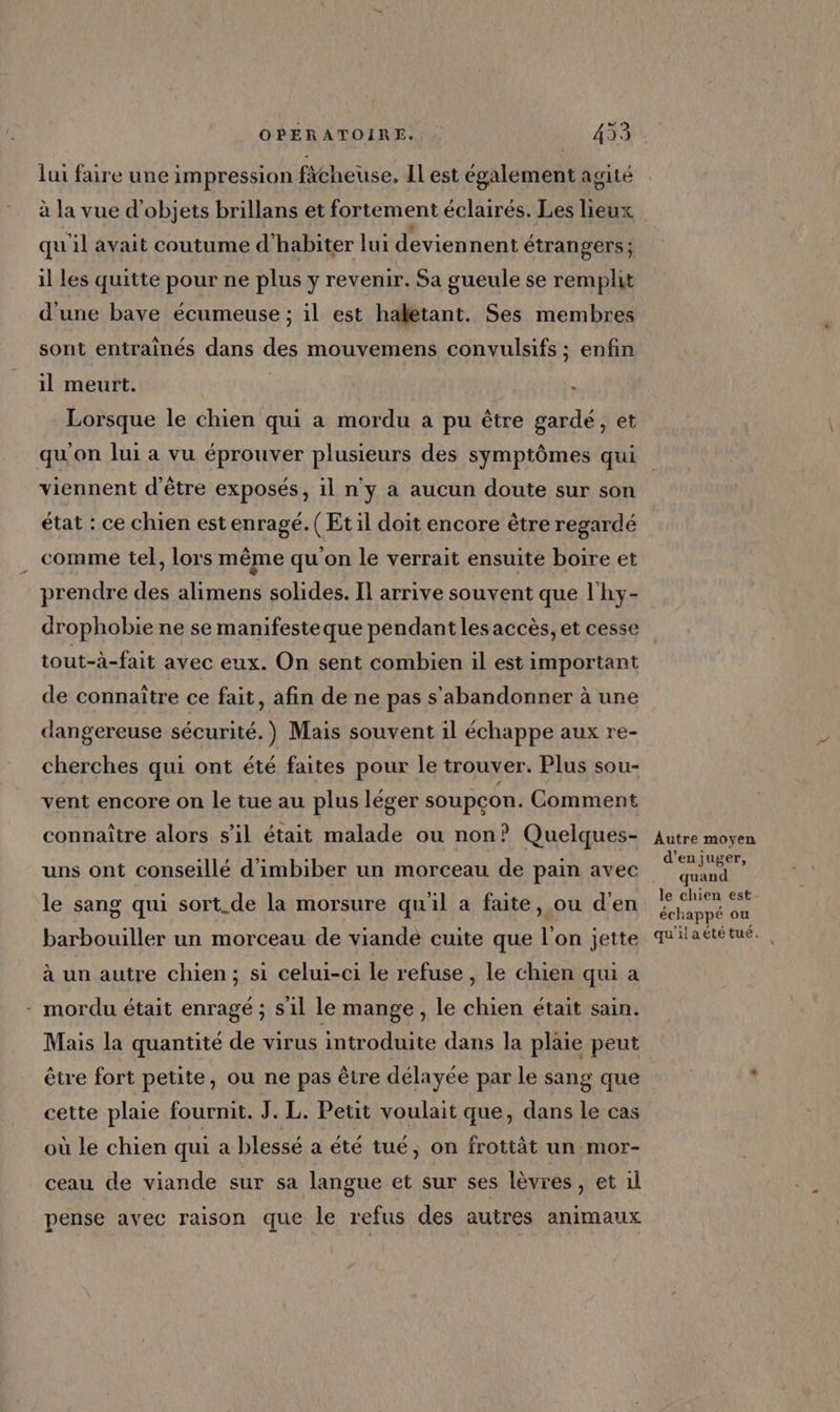 lui faire une impression fâcheuse, ILest également agité à la vue d'objets brillans et fortement éclairés. Les lieux qu'il avait coutume d'habiter lui deviennent étrangers ; il les quitte pour ne plus y revenir. Sa gueule se remplit d'une bave écumeuse ; il est haletant. Ses membres sont entraînés dans des mouvemens convulsifs ; enfin il meurt. : Lorsque le chien qui a mordu a pu être gardé, et qu'on lui a vu éprouver plusieurs des symptômes qui viennent d’être exposés, il n'y a aucun doute sur son état : ce chien est enragé. (Et il doit encore être regardé comme tel, lors même qu'on le verrait ensuite boire et prendre des alimens solides. Il arrive souvent que l'hy- drophobie ne se manifesteque pendant les accès, et cesse tout-à-fait avec eux. On sent combien il est important de connaître ce fait, afin de ne pas s’abandonner à une dangereuse sécurité.) Mais souvent 1l échappe aux re- cherches qui ont été faites pour le trouver. Plus sou- vent encore on le tue au plus léger soupçon. Comment connaître alors s’il était malade ou non? Quelques- uns ont conseillé d'imbiber un morceau de pain avec le sang qui sort.de la morsure qu'il a faite, ou d'en barbouiller un morceau de viande cuite que l’on jette à un autre chien; si celui-ci le refuse , le chien qui a - mordu était enragé ; s'il le mange, le chien était sain. Mais la quantité de virus introduite dans la plaie peut être fort petite, ou ne pas être délayée par le sang que cette plaie fournit. J. L. Petit voulait que, dans le cas où le chien qui a blessé a été tué, on frottàt un mor- ceau de viande sur sa langue et sur ses lèvres, et 1l pense avec raison que le refus des autres animaux Autre moyen d’en juger, quand le chien est échappé ou qu'ilaété tué.