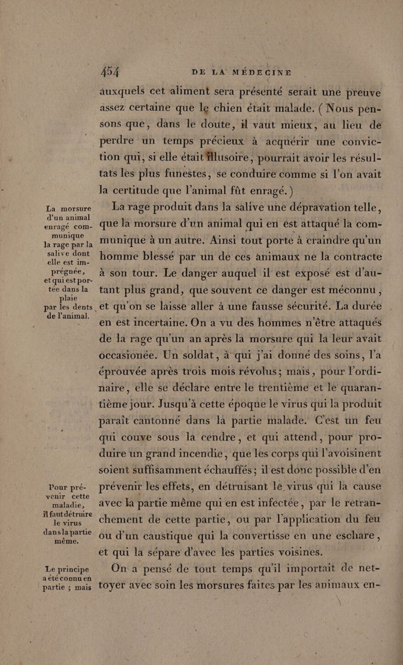 La morsure d’un animal enragé Com- munique la rage par la salive dont elle est im- prégnée, etquiestpor- tée dans la plaie de l’animai. Pour pré- venir cette maladie, il faut détruire le virus dansla partie même. Le principe _aété connu eñ partie ; mais DE LA MÉDECINE 454 auxquels cet aliment sera présenté serait uné preuve assez certaine que le chien était malade. ( Nous pen- sons que, dans le doute, il vaut mieux, au lieu de perdre un temps précieux à acquérir une convic- tion qui, si elle étaitfflusoire, pourrait avoir les résul- tats les plus funestes, se conduire comme si l’on avait la certitude que l'animal fût enragé. ) La rage produit dans la salive une dépravation telle, que la morsure d’un animal qui en est attaqué la com- munique à un autre. Ainsi tout porte à craindre qu'un homme blessé par un de ces animaux ne la contracte à son tour. Le danger auquel il est exposé est d’au- tant plus grand » que souvent ce danger est méconnu, et qu'on se laisse aller à une fausse sécurité. La durée en est incertaine. On a vu des hommes n'être attaqués de la rage qu'un an après la morsure qui la leur avait occasionée. Un soldat, à qui j'ai donné des soins, l’a éprouvée après trois mois révolus; mais, pour l’ordi- naire, elle se déclare entre le trentième et le quaran- tième jour. Jusqu'à cette époque le virus qui la produit paraît cantonné dans la partie malade. C'est un feu qui couve sous la cendre, et qui attend, pour pro- duire un grand incendie, que les corps qui l'avoisinent soient suffisamment échauffés ; il est donc possible d'en prévenir les effets, en détruisant le virus qui la cause avec la partie même qui en est infectée, par le retran- chement de cette partie, ou par l'application du feu ou d’un caustique qui la convertisse en une eschare, et qui la sépare d'avec les parties voisines. On a pensé de tout temps qu'il importait dé net- toyer avec soin les morsures faites par les animaux en-