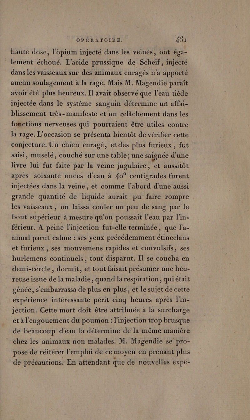 haute dose, l’opium injecté dans les veinés, ont éga- lement échoué. L’acide prussique de Scheif, injecté dans les vaisseaux sur des animaux enragés n'a apporté aucun soulagement à la rage. Mais M. Magendie paraît avoir été plus heureux. Il avait observé que l'eau tiède injectée dans le système sanguin détermine un affai- blissement très-manifeste et un relâchement dans les fonctions nerveuses qui pourraient être utiles contre la rage. L'occasion se présenta bientôt de vérifier cette conjecture. Un chien enragé, et des plus furieux, fut saisi, muselé, couché sur une table; une saignée d'une livre lui fut faite par la veine jugulaire, et aussitôt après soixante onces d'eau à 40° centigrades furent injectées dans la veine, et comme l’abord d'une aussi grande quantité de liquide aurait pu faire rompre les vaisseaux, on laissa couler un peu de sang par le bout supérieur à mesure qu'on poussait l’eau par l'in- férieur. À peine l'injection fut-elle terminée, que l'a- nimal parut calme : ses yeux précédemment étincelans et furieux , ses mouvemens rapides et convulsifs, ses hurlemens continuels, tout disparut. IL se coucha en demi-cercle, dormit, et tout faisait présumer une heu- reuse issue de la maladie, quand la respiration, qui était sênée, s'embarrassa de plus en plus, et le sujet de cette expérience intéressante périt cinq heures après l'in- jection. Cette mort doit être attribuée à la surcharge et à l'engouement du poumon : l'injection trop brusque de beaucoup d’eau la détermine de la même manière chez les animaux non malades. M. Magendie se pro- pose de réitérer l'emploi de ce moyen en prenant plus de précautions. En attendant que de nouvelles expé-