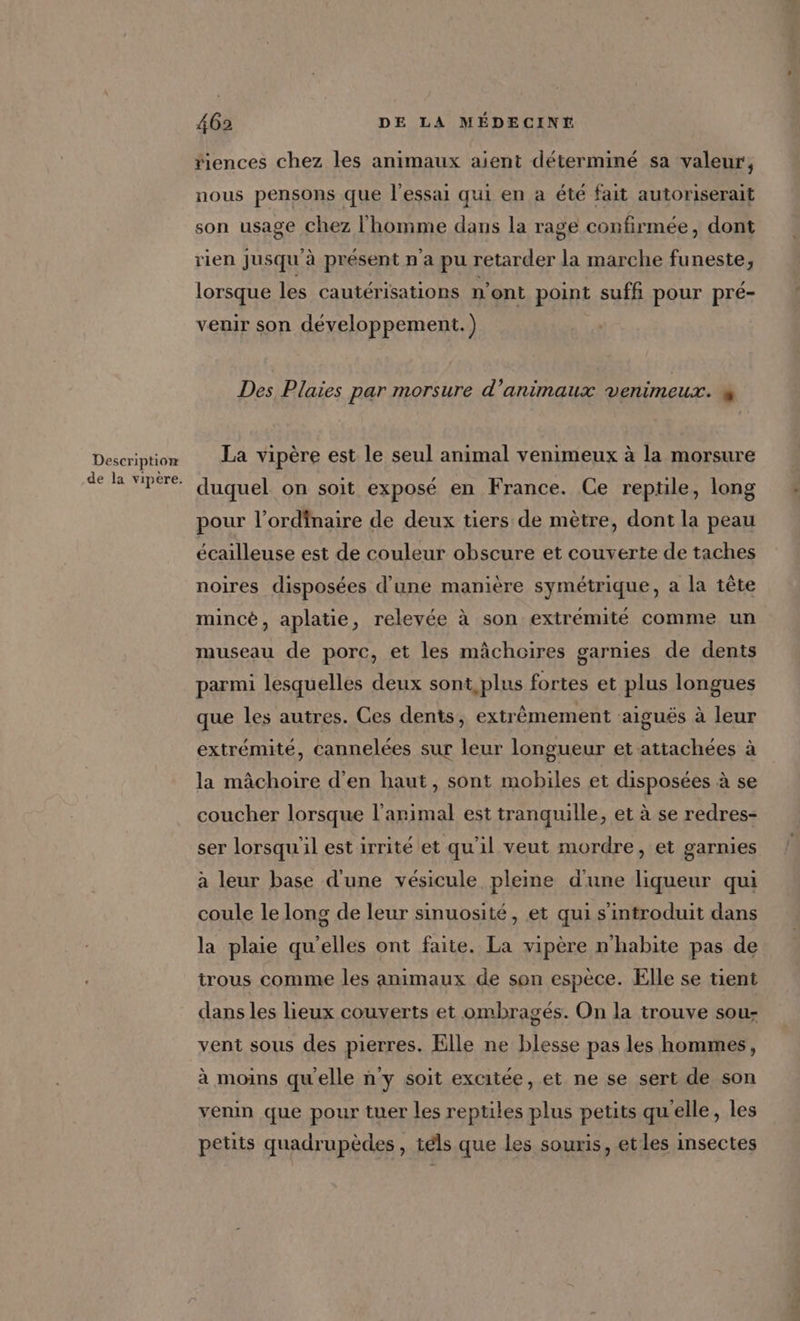 Description de la vipere. 462 DE LA MÉDECINT riences chez les animaux aient déterminé sa valeur, nous pensons que l'essai qui en a été fait autoriserait son usage chez l'homme dans la rage confirmée, dont rien Jusqu'à présent n a pu retarder la marche funeste, lorsque les cautérisations n’ont point suffi pour pré- venir son développement.) Des Plaies par morsure d'animaux venimeux. # La vipère est le seul animal venimeux à la morsure duquel on soit exposé en France. Ce reptile, long pour l'ordinaire de deux tiers de mètre, dont la peau écailleuse est de couleur obscure et couverte de taches noires disposées d’une manière symétrique, a la tête mincé, aplatie, relevée à son extrémité comme un museau de porc, et les mâchoires garnies de dents parmi lesquelles deux sont plus fortes et plus longues que les autres. Ces dents, extrêmement aiguës à leur extrémité, cannelées sur leur longueur et attachées à la mâchoire d'en haut, sont mobiles et disposées à se coucher lorsque l’arimal est tranquille, et à se redres- ser lorsqu'il est irrité et qu'il veut mordre, et garnies à leur base d'une vésicule pleine d'une liqueur qui coule le long de leur sinuosité, et qui s'introduit dans la plaie qu'elles ont faite. La vipère n'habite pas de trous comme les animaux de son espèce. Elle se tient dans les lieux couverts et ombragés. On la trouve sou- vent sous des pierres. Elle ne blesse pas les hommes, à moins qu'elle n'y soit excitée, et ne se sert de son venin que pour tuer les reptiles plus petits qu'elle, les petits quadrupèdes, téls que les souris, et les insectes