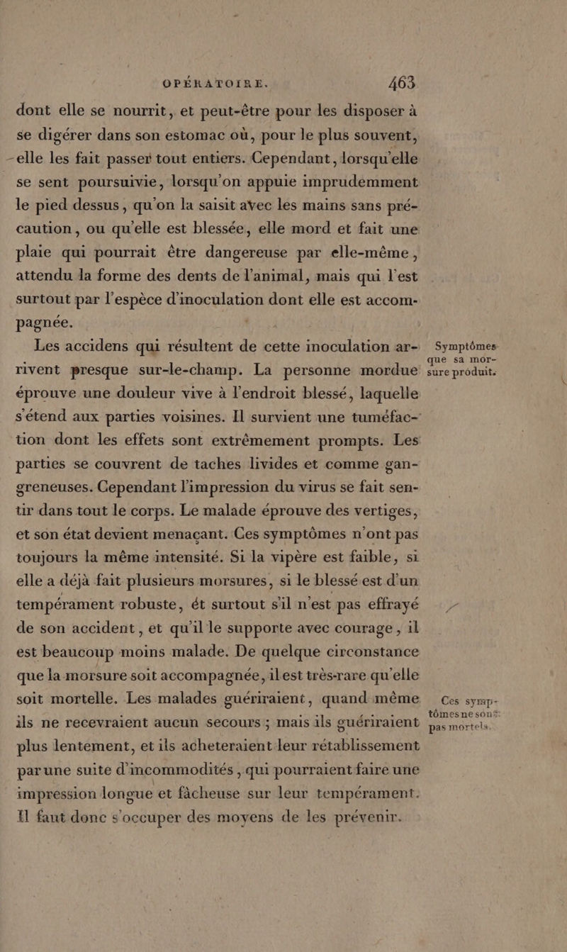dont elle se nourrit, et peut-être pour les disposer à se digérer dans son estomac où, pour le plus souvent, -elle les fait passer tout entiers. Cependant, lorsqu'elle se sent poursuivie, lorsqu on appuie imprudemment le pied dessus, qu'on la saisit avec les mains sans pré- caution , ou qu'elle est blessée, elle mord et fait une plaie qui pourrait être dangereuse par elle-même, attendu la forme des dents de l'animal, mais qui l'est surtout par l'espèce d'inoculation dont elle est accom- pagnée. Les accidens qui résultent de cette moculation ar- Symptômes rivent presque sur-le-champ. La personne mordue … Es A éprouve une douleur vive à l'endroit blessé, laquelle s'étend aux parties voisines. Il survient une tuméfac- tion dont les effets sont extrêmement prompts. Les parties se couvrent de taches livides et comme gan- greneuses. Cependant l'impression du virus se fait sen- ür dans tout le corps. Le malade éprouve des vertiges, et son état devient menaçant. Ces symptômes n'ont pas toujours la même intensité. Si la vipère est faible, si elle a déjà fait plusieurs morsures, si le blessé est d'un tempérament robuste, ét surtout sil n'est pas effrayé de son accident , et qu'il le supporte avec courage, il est beaucoup moins malade. De quelque circonstance que la morsure soit accompagnée, ilest très-rare qu'elle soit mortelle. Les malades guériraient, quand même Ces symp- tômes ne son ils ne recevraient aucun secours ; mais ils guériraient pas mortels. plus lentement, et ils acheteraient leur rétablissement parune suite d'incommodités , qui pourraient faire une impression longue et fâcheuse sur leur tempérament. {1 faut donc s'occuper des moyens de les prévenir.