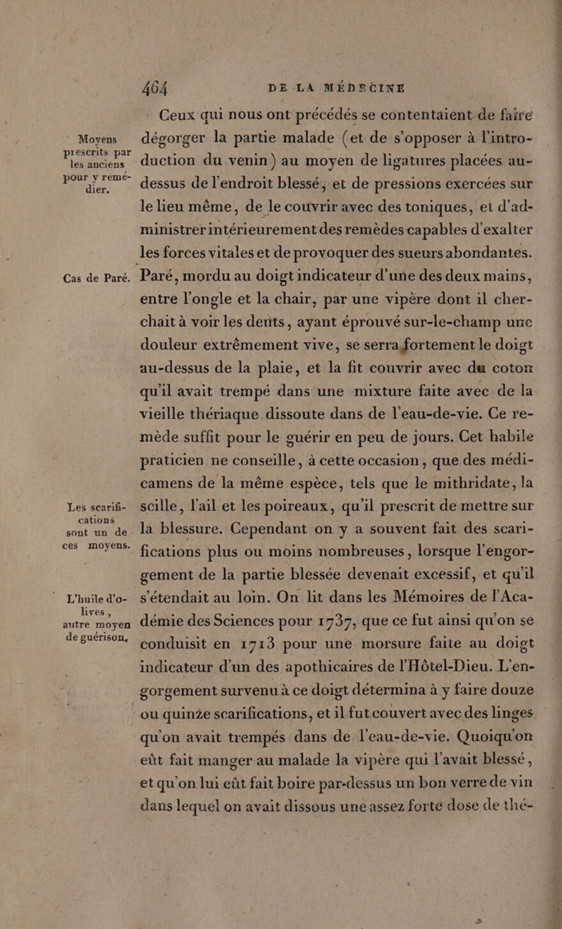 Moyens prescrits par les anciens pour y remé- dier, Cas de Paré. Les scarifi- cations sont un de ces moyens. L'huile d’o- lives, autre moyen de guérison, Ceux qui nous ont précédés se contentaient de faire dégorger la partie malade (et de s'opposer à l’intro- duction du venin) au moyen de ligatures placées au- dessus de l'endroit blessé, et de pressions exercées sur le lieu même, de le couvrir avec des toniques, et d'ad- ministrer intérieurement des remèdes capables d’exalter les forces vitales et de provoquer des sueursabondantes. entre l'ongle et la chair, par une vipère dont il cher- chaïit à voir les dents, ayant éprouvé sur-le-champ une douleur extrêmement vive, se serra fortement le doigt au-dessus de la plaie, et la fit couvrir avec du coton qu'il avait trempé dans une mixture faite avec de la vieille thériaque dissoute dans de l'eau-de-vie. Ce re- mède suffit pour le guérir en peu de jours. Cet habile praticien ne conseille, à cette occasion, que des médi- camens de la même espèce, tels que le mithridate, la scille, l'ail et les poireaux, qu'il prescrit de mettre sur la blessure. Cependant on y a souvent fait des scari- fications plus ou moins nombreuses , lorsque l'engor- gement de la partie blessée devenait excessif, et qu'il s'étendait au loin. On lit dans les Mémoires de l'Aca- démie des Sciences pour 1737, que ce fut ainsi qu'on se conduisit en 1713 pour une morsure faite au doigt indicateur d’un des apothicaires de l'Hôtel-Dieu. L’en- gorgement survenu à ce doigt détermina à y faire douze ou quinze scarifications, et il fut couvert avec des linges qu'on avait trempés dans de l’eau-de-vie. Quoiqu'on eût fait manger au malade la vipère qui l'avait blessé, et qu'on lui eût fait boire par-dessus un bon verre de vin dans lequel on avait dissous une assez forte dose de thé- sd M etile