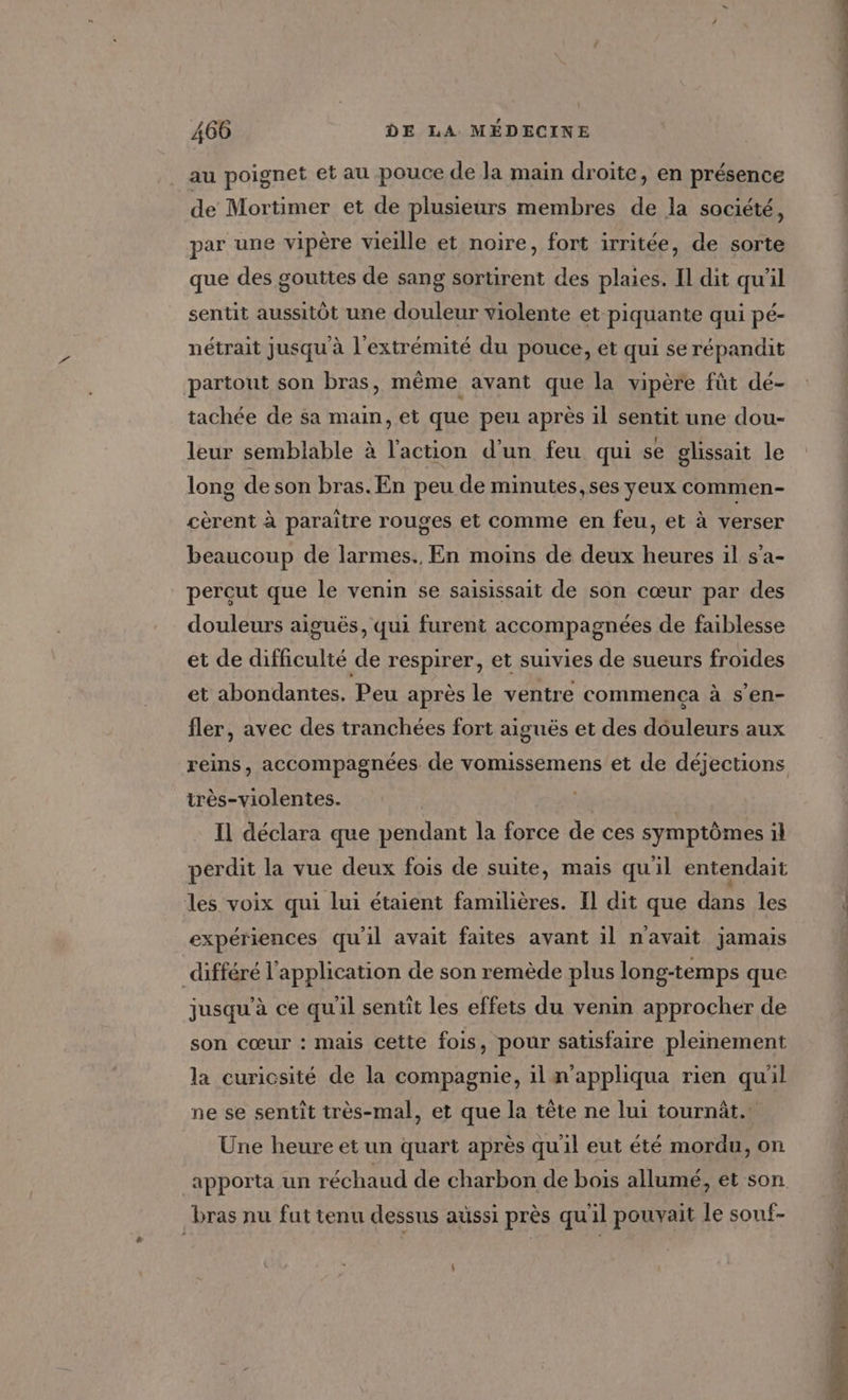 au poignet et au pouce de la main droite, en présence de Mortimer et de plusieurs membres de la société, par une vipère vieille et noire, fort irritée, de sorte que des gouttes de sang sortirent des plaies. Il dit qu'il sentit aussitôt une douleur violente et piquante qui pé- nétrait jusqu à l'extrémité du pouce, et qui se répandit partout son bras, même avant que la vipère fût dé- tachée de sa main, et que peu après il sentit une dou- leur semblable à l'action d’un feu qui se glissait le long de son bras. En peu de minutes, ses yeux commen- cèrent à paraitre rouges et comme en feu, et à verser beaucoup de larmes. En moins de deux heures il s’'a- percut que le venin se saisissait de son cœur par des douleurs aiguës, qui furent accompagnées de faiblesse et de difficulté de respirer, et suivies de sueurs froides et abondantes. Peu après le ventre commença à s’en- fler, avec des tranchées fort aiguës et des douleurs aux très-violentes. Il déclara que pendant la force de ces symptômes il perdit la vue deux fois de suite, mais quil entendait les voix qui lui étaient familières. Il dit que dans les expériences qu'il avait faites avant il n'avait jamais différé l'application de son remède plus long-temps que jusqu’à ce qu'il sentit les effets du venin approcher de son cœur : mais cette fois, pour satisfaire pleinement la curicsité de la compagnie, il m'appliqua rien qu'il ne se sentit très-mal, et que la tête ne lui tournàt. Une heure et un quart après qu'il eut été mordu, on apporta un réchaud de charbon de bois allumé, et son bras nu fut tenu dessus aussi près qu'il pouvait le souf- : « » 4 Ce : PRES ETS ET