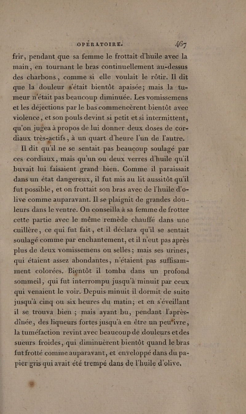 frir, pendant que sa femme le frottait d'huile avec la main, en tournant le bras continuellement au-dessus des charbons, comme si elle voulait le rôtir. Il dit que la douleur s'était bientôt apaisée; mais la tu- meur n'était pas beaucoup diminuée. Les vomissemens et les déjections par le bas commencèrent bientôt avec violence, et son pouls devint si petit et si intermittent, qu'on jugea à propos de lui donner deux doses de cor- diaux très-actifs, à un quart d'heure l’un de l'autre. Il dit qu'il ne se sentait pas beaucoup soulagé par ces cordiaux, mais qu'un ou deux verres d'huile qu'il buvait lui faisaient grand bien. Comme ül paraissait dans un état dangereux, il fut mis au lit aussitôt qu'il fut possible, et on frottait son bras avec de l'huile d’o- live comme auparavant. Il se plaignit de grandes dou- leurs dans le ventre. On conseilla à sa femme de frotter cette partie avec le même remède chauffé dans une cuillère, ce qui fut fait, et il déclara qu'il se sentait soulagé comme par enchantement, et il n'eut pas après plus de deux vomissemens ou selles ; mais ses urines, qui étaient assez abondantes, n'étaient pas suffisam- ment colorées. Bientôt il tomba dans un profond sommeil, qui fut interrompu jusqu'à minuit par ceux qui venaient le voir. Depuis minuit il dormit de suite jusqu'à cinq ou :six heures du matin; et en s'éveillant il se trouva bien ; mais ayant bu, pendant l'après- dinée, des liqueurs fortes jusqu’à en être un peu“ivre, la tuméfaction revint avec beaucoup de douleurs et des sueurs froides, qui diminuèrent bientôt quand le bras fut frotté comme auparavant, et enveloppé dans du pa- pier gris qui avait été trempé dans de l'huile d'olive,
