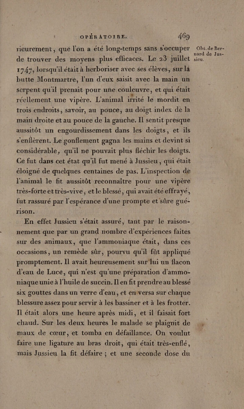 rieurement, que l'on a été long-temps sans s'occuper de trouver des moyens plus efficaces. Le 23 juillet 1747, lorsqu'il était à herboriser avec ses élèves, sur là butte Montmartre, l’un d'eux saisit avec la main un serpent quil prenait pour une couleuvre, et qui était réellement une vipère. L'animal irrité le mordit en trois endroits, savoir, au pouce, au doigt index de la main droite et au pouce de la gauche. Il sentit presque aussHôt un engourdissement dans les doigts, et ils s’enflèrent. Le gonflement gagna les mains et devint si considérable, qu'il ne pouvait plus fléchir les doigts. Ce fut dans cet état qu'il fut mené à Jussieu, qui était éloigné de quelques centaines de pas. L'inspection de l'animal le fit aussitôt reconnaitre pour une vipère très-forte ettrès-vive, et le blessé, qui avait étéeffrayé, fut rassuré par l'espérance d’une prompte et sûre gué- rison. $ En effet Jussieu s'était assuré, tant par le raison- nement que par un grand nombre d'expériences faites sur des animaux, que l’ammoniaque était, dans ces occasions, un remède sür, pourvu qu'il fût appliqué promptement. Il avait heureusement sur’lui un flacon d'eau de Luce, qui n'est qu'une préparation d'ammo- niaque unie à l'huile de succin. Il en fit prendre au blessé six gouttes dans un verre d'eau, et en versa sur chaque blessure assez pour servir à les bassiner et à les frotter. IT était alors une heure après midi, et il faisait fort chaud. Sur les deux heures le malade se plaignit de maux de cœur, et tomba en défaillance. On voulut faire une ligature au bras droit, qui était très-enflé, mais Jussieu la fit défaire ; et une seconde dose du Obs. de Ber- nard de Jus- sieu.