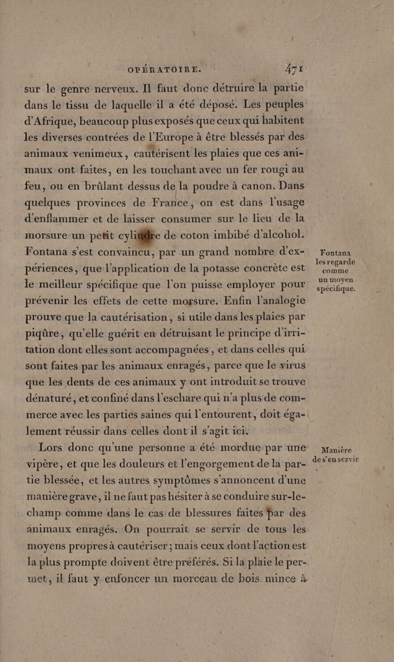 sur le genre nerveux. Il faut donc détruire la partie dans le tissu de laquelle il a été déposé. Les peuples d'Afrique, beaucoup plus exposés que ceux qui habitent o1 au feu, ou en brûlant dessus de la poudre à canon. Dans maux ont faites, en les touchant avec un fer rou quelques provinces de France, on est dans l'usage d'enflimmer et de laisser consumer sur le lieu de la morsure un petit cylitire de coton imbibé d’alcohol. Fontana s'est convaincu, par un grand nombre, d'ex- 5 périences, que l'application de la potasse concrète est le meilleur spécifique que l'on puisse employer pour prévenir les effets de cette mogsure. Enfin l’analogie prouve que la cautérisation, si utile dans les plaies par J À , \ , , . . . CE . piqûre, qu’elle guérit en détruisant le principe d'irri- sont faites par les animaux enragés, parce que le virus que les dents de ces animaux y ont introduit se trouve dénaturé, et confiné dans l’eschare qui n’a plus de com- lement réussir dans celles dont 1l s'agit ICI, vipère, et que les douleurs et l'engorgement de la par- tie blessée, et les autres symptômes s'annoncent d'une manière grave, il ne faut pas hésiter à se conduire sur-le- champ comme dans le cas de blessures faites Par des moyens propres à cautériser ; mais ceux dont l'action est la plus prompte doivent être préférés. Si la plaie le per- Fontana les regarde comme un moyen spécifique, Manière des’'ençservir