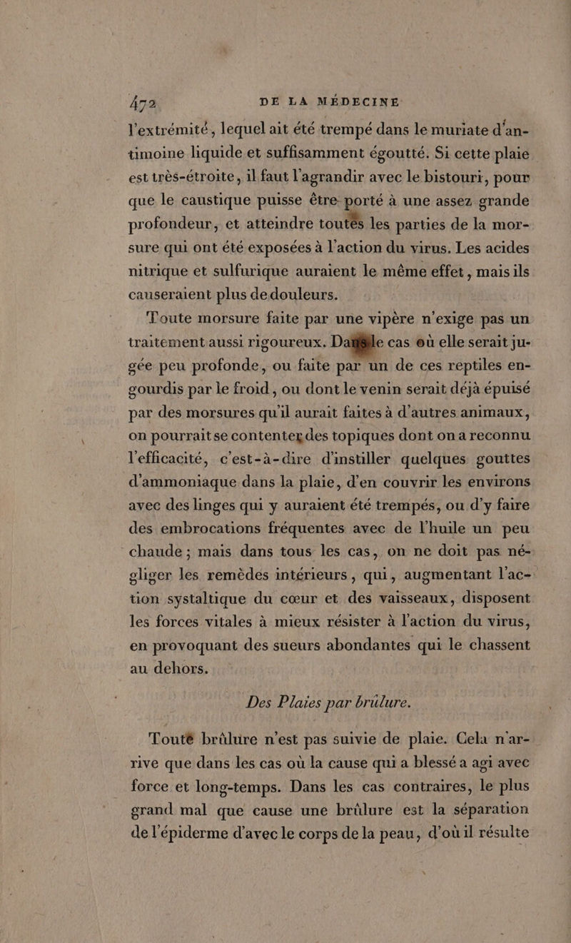 l'extrémité, lequel ait été trempé dans le muriate d'an- timoine liquide et suffisamment égoutté. Si cette plaie est irès-étroite, il faut l'agrandir avec le bistouri, pour que le caustique puisse être porté à une assez grande profondeur, et atteindre toutés les parties de la mor- sure qui ont été exposées à l'action du virus. Les acides nitrique et sulfurique auraient le même effet, maisils causeraient plus dedouleurs. Toute morsure faite par une vipère n’exige pas un _ traitement aussi rigoureux, Date cas où elle serait ju- gée peu profonde, ou faite par un de ces reptiles en- gourdis par le froid , ou dont le venin serait déjà épuisé par des morsures qu'il aurait faites à d'autres animaux, on pourraitse contentez des topiques dont on a reconnu l'efficacité, c'est-à-dire d'instiller quelques gouttes d'ammoniaque dans la plaie, d’en couvrir les environs avec des linges qui y auraient été trempés, ou d'y faire des embrocations fréquentes avec de l'huile un peu chaude ; mais dans tous les cas, on ne doit pas né- gliger les remèdes intérieurs, qui, augmentant l'ac- tion systaltique du cœur et des vaisseaux, disposent les forces vitales à mieux résister à l'action du virus, en provoquant des sueurs abondantes qui le chassent au dehors. Des Plaies par brülure. Touté brûlure n'est pas suivie de plaie. Cela nar- rive que dans les cas où la cause qui a blessé a agi avec force et long-temps. Dans les cas contraires, le plus grand mal que cause une brûlure est la séparation de l'épiderme d'avec le corps de la peau, d’où il résulte