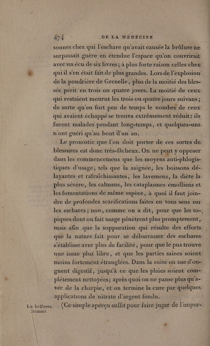 sonnes chez qui l’eschare qu'avait causée la brûlure ne surpassait guère en étendue l'espace qu'on couvrirait avec un écu de six livres ; à plus forte raison celles chez quiil s’en était fait de plus grandes. Lors de l'explosion de la poudrière de Grenelle, plus de Ha moitié des bles- sés périt en trois ou quatre Jours. La moitié de ceux. de sorte qu’en fort peu de temps le nombre de ceux: qui avaient échäppé se trouva extrêmement réduit : ils furent malades pendant long-temps, et quelques-uns. n'ont guéri qu'au bout d'un an. Le pronostic que l’on doit porter de ces sortes de: blessures est donc très-fâcheux. On ne peut y opposer dans les commencemens que les moyens anti-phlogis- forment layantes et rafraichissantes, les lavemens, la diète la plus sévère, les calmans, les cataplasmes émolliens et les fomentations de même espèce, à quoi il faut join- dre de profondes scarifications faites en tous sens sur les eschares ; non, comme on a dit, pour que les to-, piques dont on fat usage pénètrent plus promptement, mais afin que la suppuration qui résulte des efforts. que la nature fait pour se débarrasser des eschares. s'établisse avec plus de facilité, pour que le pus trouve une issue plus libre, et que les parties saines soient. moins fortement étranglées. Dans la suite on use d’on-: guent digestif, jusqu'à ce que les plaies soient com- plétement néttoyées; après quoi on ne panse plus qu’a- vec de la charpie, et on termine la cure par quelques applications de nitrate d’argent fondu. (Ce simple apercu suffit pour faire j juger de l'impors