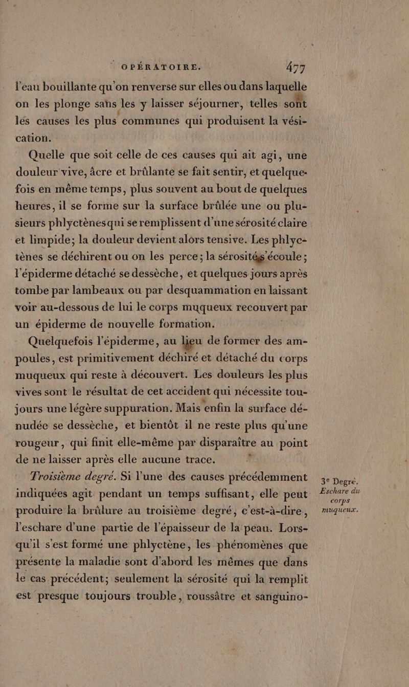 l’eau bouillante qu'on renverse sur elles ou dans laquelle on les plonge sans les y laisser séjourner, telles sont lés causes les plus communes qui produisent la vési- cation. Quelle que soit celle de ces causes qui ait agi, une douleur vive, àcre et brülante se fait sentir, et quelque- fois en même temps, plus souvent au bout de quelques heures, il se forme sur la surface brülée une ou plu- sieurs phlyctènesqui se remplissent d’une sérosité claire “et limpide; la douleur devient alors tensive. Les phlyc- tènes se déchirent ou on les perce; la sérosités écoule ; l'épiderme détaché se dessèche, et quelques jours après tombe par lambeaux ou par desquammation en laissant voir au-dessous de lui le corps muyqueux recouvert FEPAE un épiderme de nouvelle 10F Ha TRORE Quelquefois l'épiderme, au lieu de former des am- poules, est primitivement déchiré et détaché du corps muqueux qui reste à découvert. Les douleurs les plus vives sont le résultat de cet accident qui nécessite tou- jours une légère suppuration. Mais enfin la surface dé- nudée se dessèche, et bientôt il ne reste plus qu'une rougeur, qui finit elle-même par disparaître au point de ne laisser après elle aucune trace. ' Troisième degre. Si Y'une des causes précédemment indiquées agit pendant un temps suffisant, elle peut produire la brûlure au troisième degré, c’est-à-dire, l'eschare d’une partie de l'épaisseur de la peau. Lors- qu'il s'est formé une phlyctène, les phénomènes que présente la maladie sont d'abord les mêmes que dans le cas précédent; seulement la sérosité qui la remplit est presque toujours trouble, roussâtre et sanguino- 3° Degré. Eschare du COTpS muqueux.