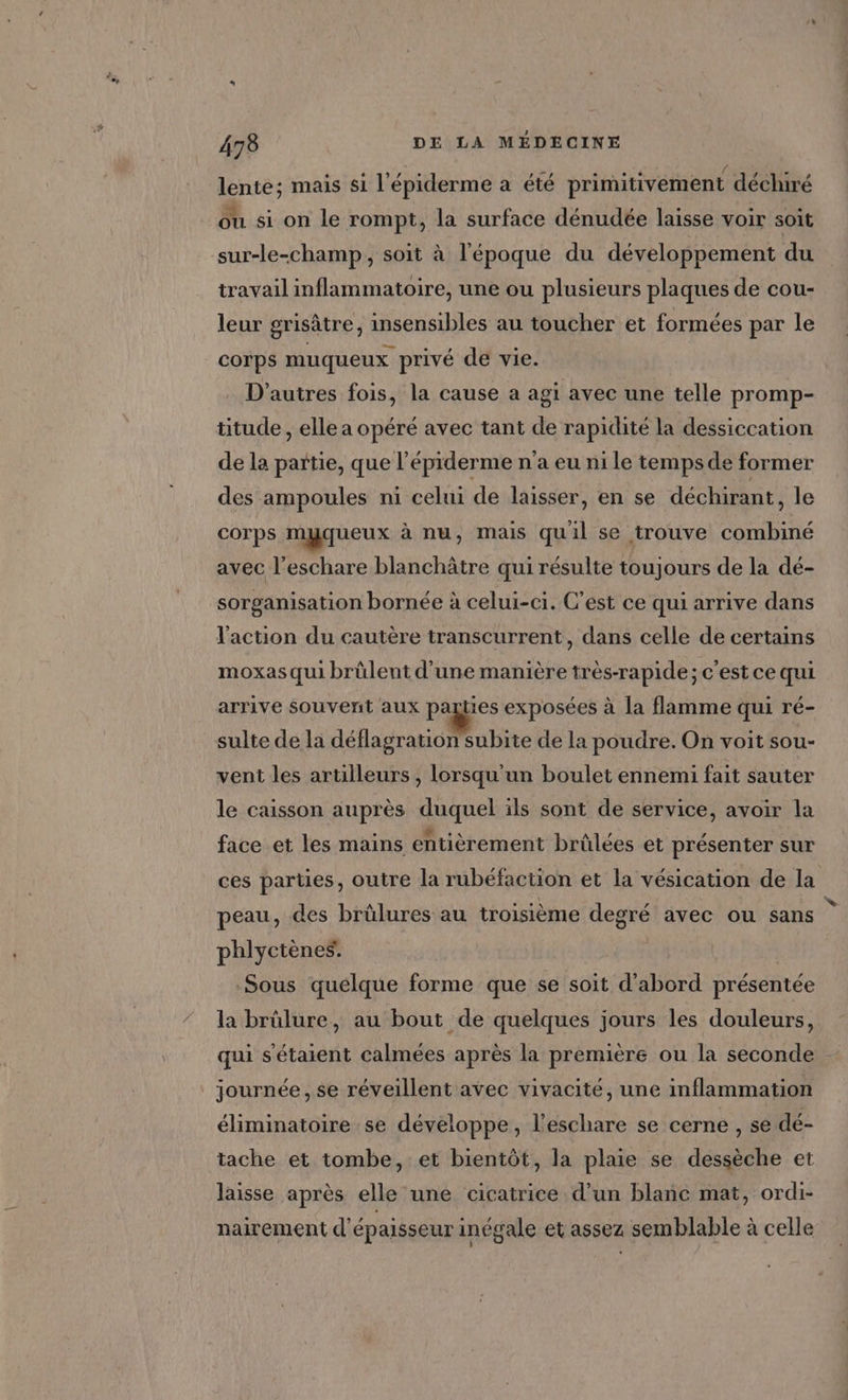 lente; mais si l'épiderme a été primitivement déchiré ou si on le rompt, la surface dénudée laisse voir soit sur-le-champ, soit à l'époque du développement du travail inflammatoire, une ou plusieurs plaques de cou- leur grisâtre, insensibles au toucher et formées par le corps muqueux privé de vie. D'autres fois, la cause a agi avec une telle promp- titude , elle a opéré avec tant de rapidité la dessiccation de la partie, que l’épiderme n'a eu ni le tempsde former des ampoules ni celui de laisser, en se déchirant, le corps myqueux à nu, mais quil se trouve combiné avec l’eschare blanchâtre qui résulte toujours de la dé- sorganisation bornée à celui-ci. C’est ce qui arrive dans l'action du cautère transcurrent, dans celle de certains moxas qui brülent d’une manière très-rapide;c'estce qui arrive souvent aux parties exposées à la flamme qui ré- sulte de la déflagration subite de la poudre. On voit sou- vent les arulleurs , lorsqu'un boulet ennemi fait sauter le caisson auprès duquel ils sont de service, avoir la face et les mains entièrement brûlées et présenter sur ces parties, outre la rubéfaction et la vésication de la peau, des brûlures au troisième degré avec ou sans phlyctènes. | Sous quelque forme que se soit d’abord présentée la brûlure, au bout de quelques jours les douleurs, qui s'étaient calmées après la première ou la seconde journée , se réveillent avec vivacité, une inflammation éliminatoire se développe, l’eschare se cerne , se dé- tache et tombe, et bientôt, la plaie se dessèche et laisse après elle une cicatrice d’un blanc mat, ordi- nairement d'épaisseur inégale et assez semblable à celle w