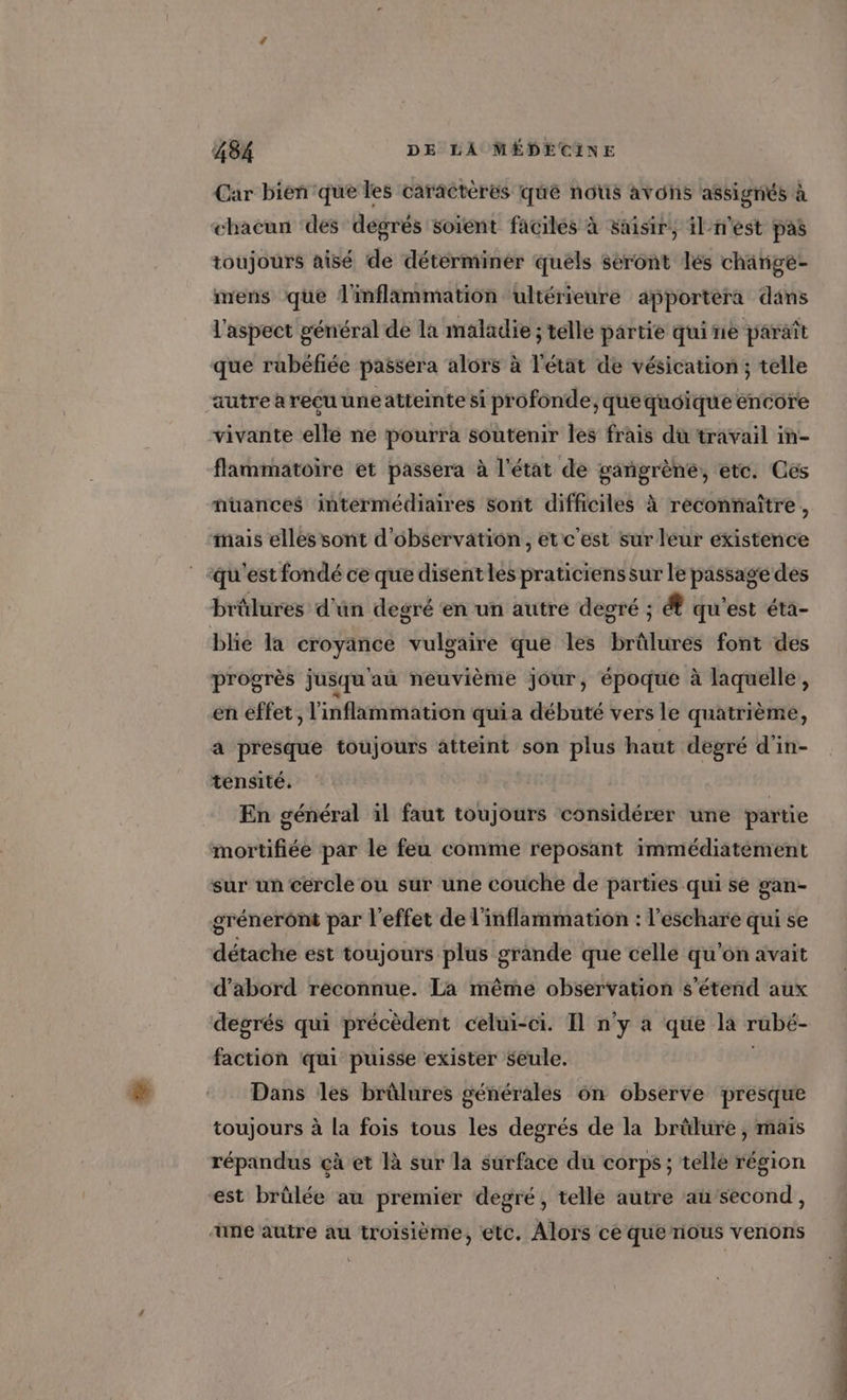 Car bien que les caractères que nous avons assignés à chacun des degrés soient faciles à saisir, il-n'est pas toujours aisé de déterminer quels seront lés chänige- mens que l'inflammation ultérieure apportera dans l'aspect général de la maladie ; telle partie quine paraît que rubéfiée passera alors à l'état de vésication; telle autre à reçu uneatteinte si profonde, quequoique encore vivante elle ne pourra soutenir les frais dû travail in- flammatoire et passera à l'état de gangrène, etc. Ces nuances intermédiaires sont difficiles à reconnaître, mais elles sont d'observation, et c'est sur leur existence qu'est fondé ce que disent les praticiens sur le passage des brûlures d’un degré ‘en un autre degré ; &amp; qu'est éta- blie la croyänce vulgaire que les bitines font des progrès jusqu au neuvième jour, époque à laquelle, en effet , l'inflammation qui a débuté vers le quatrième, a presque toujours atteint son plus haut degré d'in- tensité. En général il faut toujours considérer une partie mortifiée par le feu comme reposant immédiatèment sur un cercle ou sur une couche de parties qui se gan- gréneront par l'effet de l'inflammation : l'eschare qui se détache est toujours plus grande que celle qu'on avait d’abord réconnue. La même observation s'étend aux degrés qui précèdent celui-ci. 11 n’y à que la rubé- faction qui puisse exister seule. Dans Îles brûlures générales 6n observe presque toujours à la fois tous les degrés de la brûlure, mais répandus çà et là sur la surface du corps ; telle région est brülée au premier degré, telle autre au’second, une autre au troisième, etc. Alors ce que nous venons POP EU