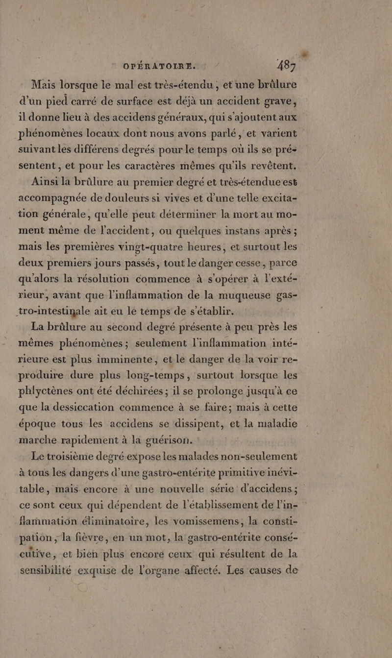 Mais lorsque le mal est très-étendu , et une brûlure d’un pied carré de surface est déjà un accident grave, il donne lieu à des accidens généraux, qui s'ajoutent aux phénomènes locaux dont nous avons parlé, et varient suivant les différens degrés pour le temps où ils se pré: sentent, et pour les caractères mêmes qu'ils revêtent. Ainsi la brûlure au premier degré et très-étendue est accompagnée de douleurs si vives et d’une telle excita- tion générale, qu'elle peut déterminer la mort au mo- ment même de l'accident, ou quelques instans après ; mais les premières vingt-quatre heures, et surtout les deux premiers jours passés, tout le danger cesse, parce qu'alors la résolution commence à s’opérer à l'exté- rieur, avant que l’inflammation de la muqueuse gas- tro-mtestinale ait eu le temps de s'établir. La brûlure au second degré présente à peu près les mêmes phénomènes ; seulement l'inflammation inté- rieure est plus imminente, et le danger de la voir re- produire dure plus long-temps, surtout lorsque les phlyctènes ont été déchirées ; il se prolonge jusqu'à ce que la dessiccation commence à se faire; mais à cette époque tous les accidens se dissipent, et la maladie marche rapidement à la guérison. Le troisième degré expose les malades non-seulement à tous les dangers d’une gastro-entérite primitive inévi- table, mais encore à une nouvelle série d'accidens ; ce sont ceux qui dépendent de l'établissement de l’in- flamñmmation éliminatoire, les vomissemens, la consti- pation ; la fièvre, en un mot, la gastro-entérite consé- cutive, et bien plus encoré ceux qui résultent de la sensibilité exquise de l'organe affecté. Les causes de