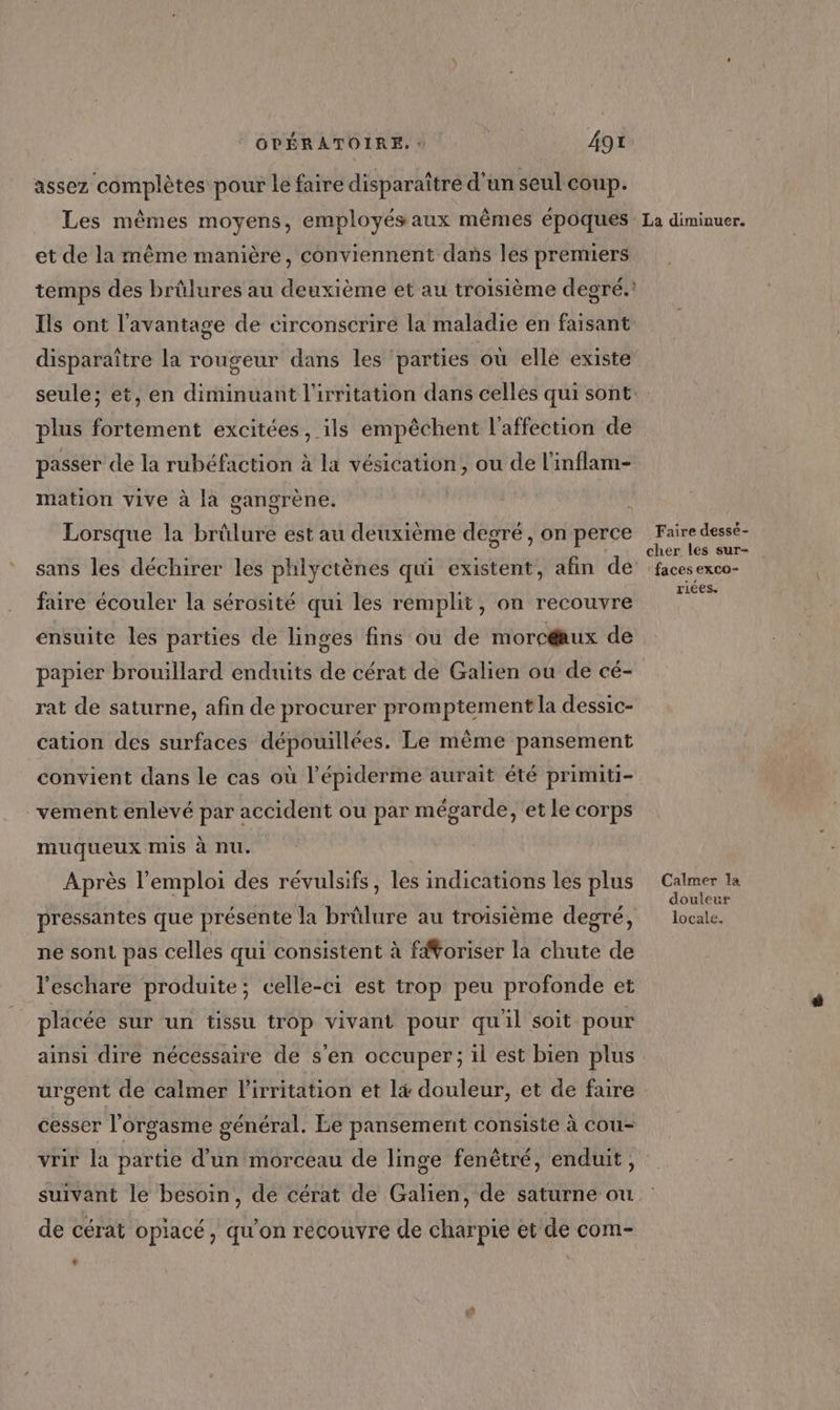 assez complètes pour le faire disparaître d'un seul coup. et de la même manière, conviennent dans les premiers temps des brûlures au deuxième et au troisième degré.’ Ils ont l'avantage de circonscrire la maladie en faisant plus fortement excitées, ils empêchent l'affection de passer de la rubéfaction à la vésication, ou de l'inflam- mation vive à la gangrène. / Lorsque la brûlure est au deuxième degré, on perce sans les déchirer les phlyctènes qui existent, afin de faire écouler la sérosité qui les remplit, on recouvre ensuite les parties de linges fins ou de morcéaux de rat de saturne, afin de procurer promptement la dessic- cation des surfaces dépouillées. Le même pansement convient dans le cas où l’épiderme aurait été primiti- vement enlevé par accident ou par mégarde, et le corps muqueux mis à nu. Après l'emploi des révulsifs, les indications les plus pressantes que présente la brûlure au troisième degré, ne sont pas celles qui consistent à fNoriser la chute de l'eschare produite; celle-ci est trop peu profonde et placée sur un tissu trop vivant pour quil soit pour ainsi dire nécessaire de s’en occuper; il est bien plus urgent de calmer l’irritation et l&amp; douleur, et de faire cesser l'orgasme général. Le pansement consiste à cou- vrir la partie d’un morceau de linge fenêtré, enduit, suivant le besoin, de cérat de Galien, de saturne ou de cérat opiacé, qu’on récouvre de charpie et de com- .« Faire dessé- cher les sur- : faces exco- riées. Calmer la douleur locale.