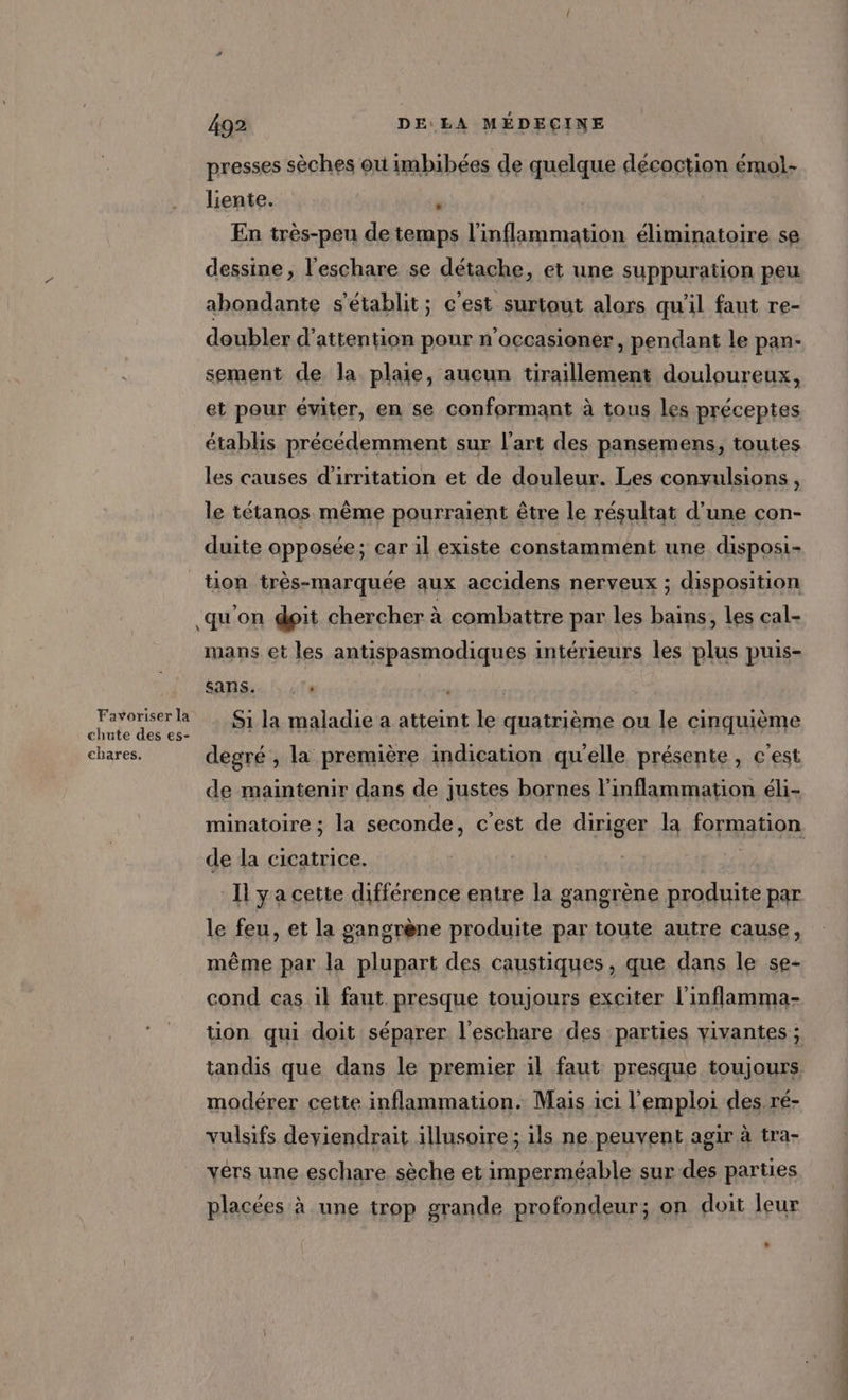 Favoriser la chute des es- chares. 492 DE LA MÉDEÇINE presses sèches où imbibées de quelque décoction émol- liente. ù En très-peu de temps l'inflammation éliminatoire se dessine, l'eschare se détache, et une suppuration peu abondante s'établit; c'est surtout alors qu'il faut re- doubler d'attention pour n'occasioner, pendant le pan- sement de la plaie, aucun tiraillement douloureux, et pour éviter, en se conformant à tous les préceptes établis précédemment sur l'art des pansemens, toutes les causes d'irritation et de douleur. Les convulsions, le tétanos même pourraient être le résultat d'une con- duite opposée; car il existe constamment une disposi- tion très-marquée aux accidens nerveux ; disposition qu'on dpit chercher à combattre par les bains, les cal- mans et les antispasmodiques intérieurs les plus puis- sans! le | | Si la maladie a atteint le quatrième ou le cinquième degré , la première indication qu'elle présente , c’est de maintenir dans de justes bornes l’inflammation éli- minatoire ; la seconde, c’est de diriger la formation de la cicatrice. | I ÿ a cette différence entre la gangrène produite par le feu, et la gangrène produite par toute autre cause, même par la plupart des caustiques, que dans le se- cond cas il faut presque toujours exciter l'inflamma- tion qui doit séparer l'eschare des parties vivantes ; tandis que dans le premier il faut presque toujours modérer cette inflammation. Mais ici l'emploi des ré- vulsifs deviendrait illusoire ; ils ne peuvent agir à tra- vérs une eschare sèche et imperméable sur des parties placées à une trop grande profondeur; on doit eur * dont 2 dé de CR re