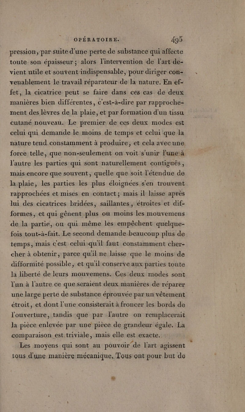 pression, par suite d'une perte de substance qui affecte toute son épaisseur ; alors l'intervention de l'art de- vient utile et souvent indispensable, pour diriger con- venablement le travail réparateur de la nature. En ef- fet, la cicatrice peut se faire dans ces cas de deux manières bien différentes, c'est-à-dire par rapproche- ment des lèvres de la plaie, et par formation d’un tissu cutané nouveau. Le premier de ces deux modes est celui qui demande le moins de temps et celui que la nature tend constamment à produire, et cela avecune force telle, que non-seulement on voit s'unir l'une à l'autre les parties qui sont naturellement contiguëés, mais encore que souvent, quelle que soit l'étendue de la plaie, les parties les plus éloignées s'en trouvent rapprochées et mises en contact; mais il laisse après lui des cicatrices bridées, saillantes, étroites et dif- formes, et qui gènent plus où moins les mouvemens de la partie, ou qui même les empêchent quelque- fois tout-à-fait. Le second demande.beaucoup plus de temps, mais c'est celui-qu'il faut constamment cher- cher à obtenir, parce qu'il ne laisse que le moins de difformité possible, et qu'il conserve aux parties toute la liberté de leurs mouvemens. Ces deux modes sont l'un à l’autre ce que seraient deux manières de réparer une large perte de substance éprouvée par un vêtement étroit, et dont l’une consisterait à froncer les bords de l'ouverture, tandis que par l'autre on remplacerait la pièce enlevée par une pièce de grandeur égale. La comparaison est.triviale, mais elle est exacte, Les moyens qui sont au pouvoir de l'art agissent tous d'une manière mécanique, Tous ont pour but de