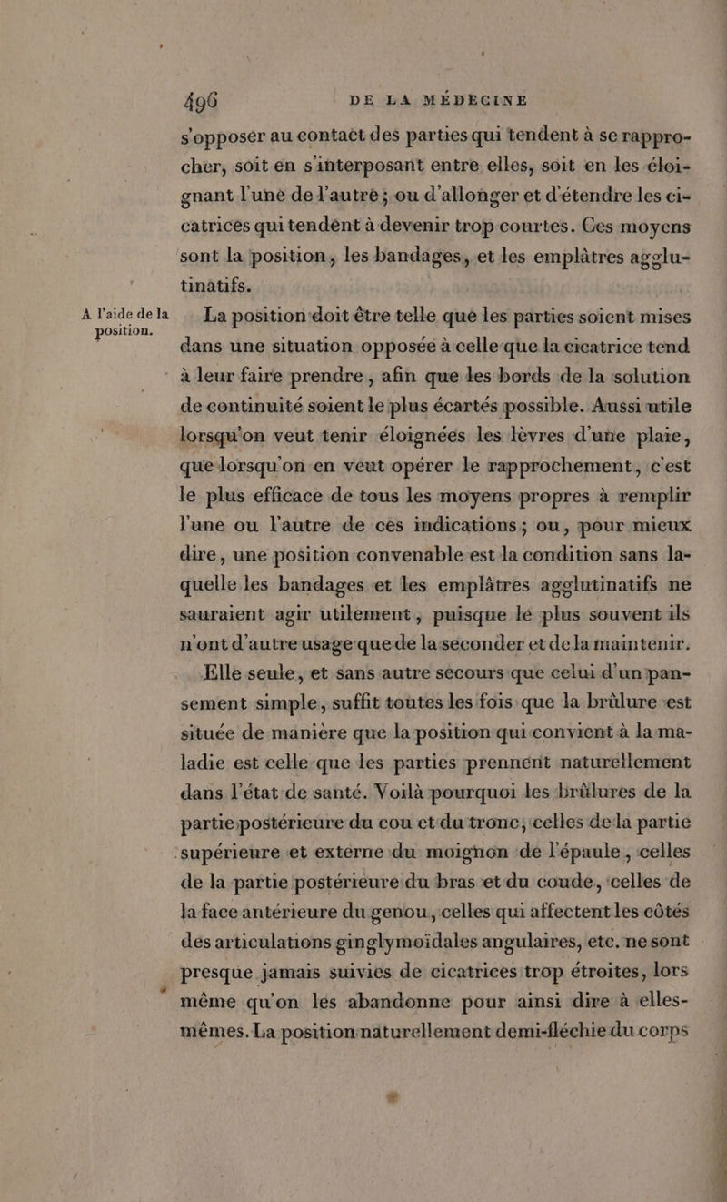 À l'aide de la position. 496 DE LA MEDECINE s'opposer au contact des parties qui tendent à se rappro- cher, soit en s'interposant entre elles, soit en les éloi- gnant l'une de l’autre ; ou d'allonger et d'étendre les ci- catrices qui tendent à devenir trop courtes. Ges moyens sont la position, les bandages, et les emplâtres agglu- tinatifs. La position doit être telle que les parties soient mises dans une situation opposée à celle que la cicatrice tend de continuité soient le plus écartés possible. Aussi utile lorsqu'on veut tenir éloignées les lèvres d'une plaie, que lorsqu'on en veut opérer le rapprochement, c'est le plus efficace de tous les moyens propres à remplir l'une ou l'autre de ces indications; ou, pour mieux dire , une position convenable est la condition sans la- quelle les bandages ‘et les emplâtres agglutinatifs ne sauraient agir utilement, puisque lé plus souvent ils n'ont d'autreusage-quede la:seconder et dela maintenir. Elle seule, et sans autre secours que celui d'unpan- sement simple, suffit toutes les fois que la brülure «est située de manière que la position qui convient à la ma- ladie est celle que les parties prennént naturellement dans l'état de santé. Voilà pourquoi les brûlures de la partiepostérieure du cou et du tronc, celles dela partie de la partie postérieure du bras et du coude, ‘celles de la face antérieure du genou, celles qui affectent les côtés des articulations ginglymoïdales angulaires, etc. ne sont presque jamais suivies de cicatrices trop étroites, lors même qu'on les abandonne pour ainsi dire à elles- mêmes. La position naturellement demi-fléchie du corps
