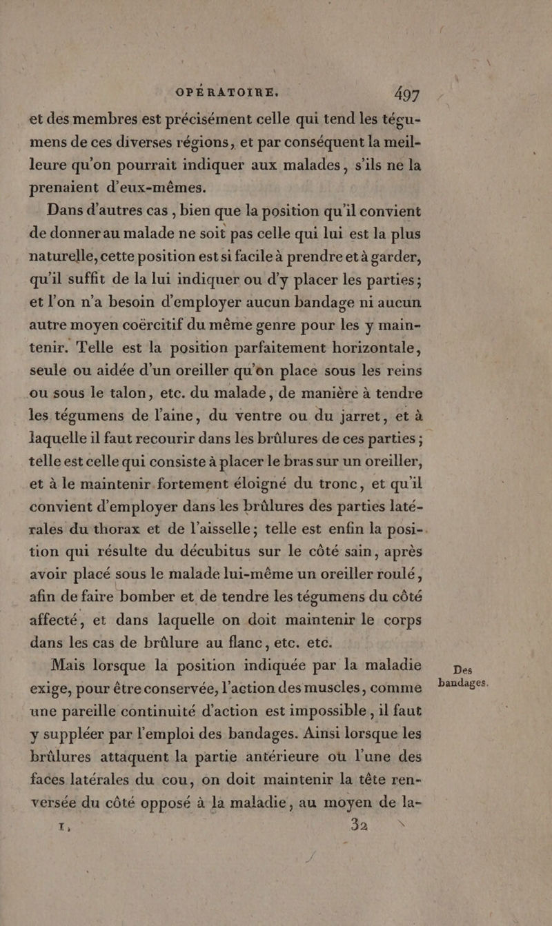 et des membres est précisément celle qui tend les técu- mens de ces diverses régions, et par conséquent la meil- leure qu’on pourrait indiquer aux malades, s’ils ne la prenaient d'eux-mêmes. Dans d'autres cas , bien que la position qu'il convient de donner au malade ne soit pas celle qui lui est la plus naturelle, cette position est si facile à prendre et à garder, qu'il suffit de la lui indiquer ou d'y placer les parties; et l’on n’a besoin d'employer aucun bandage ni aucun autre moyen coërcitif du même genre pour les y main- tenir. Telle est la position parfaitement horizontale, seule ou aidée d’un oreiller qu'on place sous les reins ou sous le talon, etc. du malade, de manière à tendre les tégumens de l’aine, du ventre ou du jarret, et à telle est celle qui consiste à placer le bras sur un oreiller, et à le maintenir. fortement éloigné du tronc, et quil convient d'employer dans les brûlures des parties laté- tion qui résulte du décubitus sur le côté sain, après avoir placé sous le malade lui-même un oreiller roulé, afin de faire bomber et de tendre les tégumens du côté affecté, et dans laquelle on doit maintenir le corps dans les cas de brûlure au flanc, etc. etc. Mais lorsque la position indiquée par la maladie exige, pour être conservée, l’action des muscles, comme une pareïlle continuité d'action est impossible, il faut y suppléer par l'emploi des bandages. Ainsi lorsque les brûlures attaquent la partie antérieure ou l'une des faces latérales du cou, on doit maintenir la tête ren- versée du côté opposé à la maladie, au moyen de la- F FA TC Des bandages,