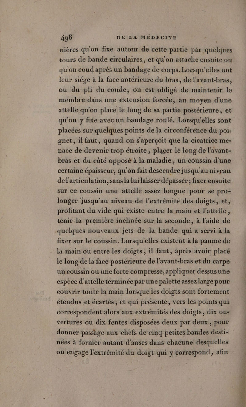 \ nières qu'on fixe autour de cette partie par quelques tours de bande circulaires, et qu'on attache ensuite ou qu'on coud après un bandage de corps. Lorsqu’elles ont leur siége à la face antérieure du bras, de l'avant-bras, ou du pli du coude, on est obligé de maintenir le membre dans une extension forcée, au moyen d’une attelle qu'on place le long de sa partie postérieure, et qu'on y fixe avec un bandage roulé. Lorsqu'elles sont placées sur quelques points de la circonférence du poi- gnet, il faut, quand on s'aperçoit que la cicatrice me- nace de devenir trop étroite , plaçer le long de l’avant- bras et du côté opposé à la maladie, un coussin d'une certaine épaisseur, qu on fait descendre jusqu'au niveau del'articulation, sans la lui laisser dépasser ; fixer ensuite sur ce coussin une attelle assez longue pour se pro- longer jusqu’au niveau de l'extrémité des doigts, et, profitant du vide qui existe entre la main et l’attelle, tenir la première inclinée sur la seconde, à l’aide de quelques nouveaux jets de la bande qui a servi à la fixer sur le coussin. Lorsqu'elles existent à la paume de la main ou entre les doigts , il faut, après avoir placé le long de la face postérieure de l'avant-bras et du carpe un.coussin ou une forte compresse, appliquer dessusune espèce d’attelle terminée par une palette assez large pour couvrir toute la main lorsque les doigts sont fortement étendus et écartés ; et qui présente, vers les points qui correspondent alors aux extrémités des doigts, dix ou- vertures ou dix fentes disposées deux par deux, pour donner passage aux chefs de cinq petites bandes desti- nées à former autant d’anses dans chacune desquelles on engage l'extrémité du doigt qui y correspond, afin RE = 4 a A PR dE