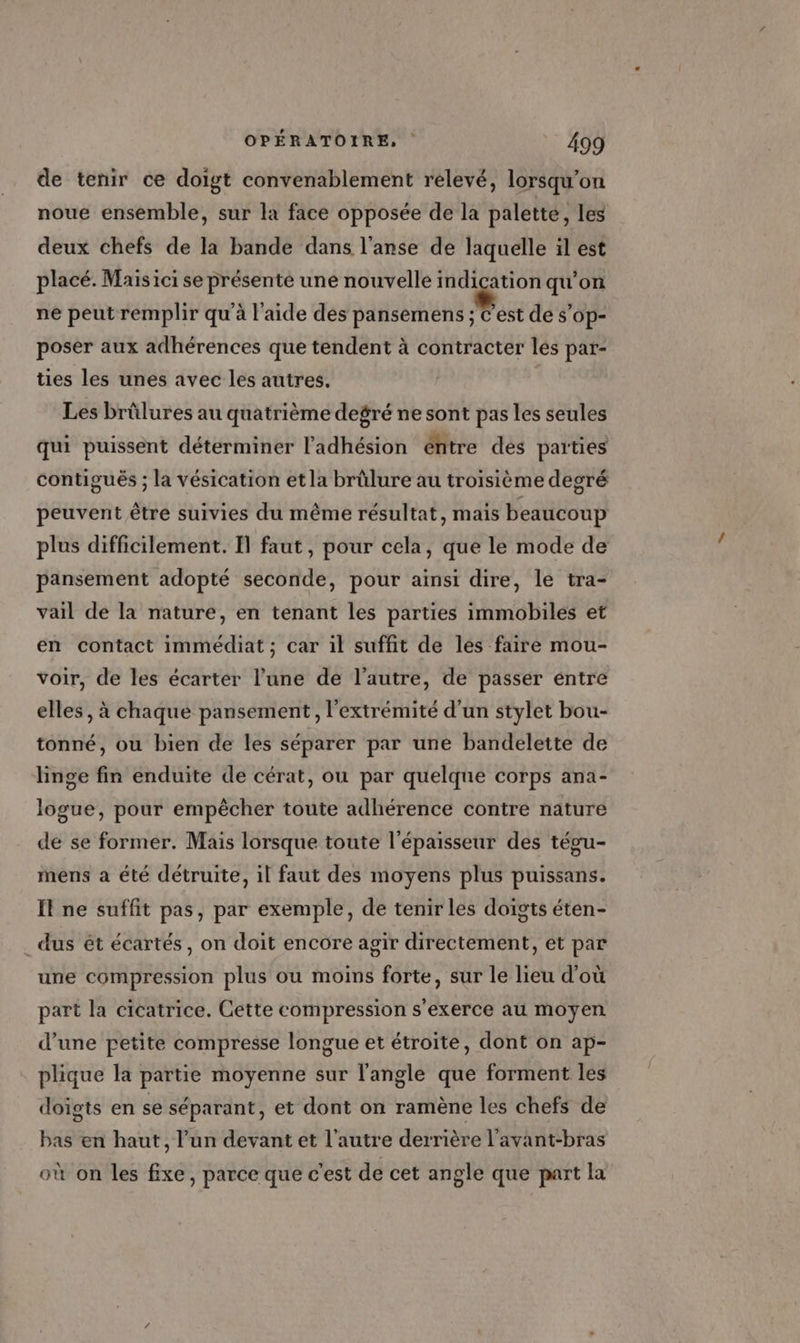 de tenir ce doigt convenablement relevé, lorsqu'on noue ensemble, sur la face opposée de la palette, les deux chefs de la bande dans l'anse de laquelle il est placé. Maisici se présenté une nouvelle indication qu'on ne peut remplir qu'à l'aide des pansemens ; C’est de s’op- poser aux adhérences que tendent à contracter les par- ties les unes avec les autres. | Les brûlures au quatrième degré ne sont pas les seules qui puissent déterminer l'adhésion éhtre des parties contigués ; la vésication et la brûlure au troisième degré peuvent être suivies du même résultat, mais beaucoup plus difficilement. Il faut, pour cela, que le mode de pansement adopté seconde, pour ainsi dire, le tra- vail de la nature, en tenant les parties immobiles et en contact immédiat ; car il suffit de les faire mou- voir, de les écarter l’une de l’autre, de passer entre elles, à chaque pansement , l'extrémité d’un stylet bou- tonné, ou bien de les séparer par une bandelette de linge fin enduite de cérat, ou par quelque corps ana- logue, pour empêcher toute adhérence contre nature de se former. Mais lorsque toute l'épaisseur des tégu- mens a été détruite, il faut des moyens plus puissans. Il ne suffit pas, par exemple, de tenir les doïgts éten- _ dus ét écartés, on doit encore agir directement, et par une compression plus ou moins forte, sur le lieu d'où part la cicatrice. Cette compression s'exerce au moyen d’une petite compresse longue et étroite, dont on ap- plique la partie moyenne sur l'angle que forment les doigts en se séparant, et dont on ramène les chefs de bas en haut, l’un devant et l’autre derrière l’avant-bras où on les fixe, parce que c'est de cet angle que part la