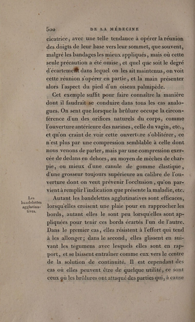 Les bandelettes agglutina- tives, boo | DE LA MÉDECINE cicatrice, avec une telle tendance à opérer la réunion des.doigts de leur base vers leur sommet, que souvent, maloré les bandages les mieux appliqués, mais où cette seule précaution a été omise , et quel que soit le degré d écartemefft dans lequel on “54 ait maintenus, on voit cette réunion s opérer en partie, et la main présenter alors l'aspect du pied d’un oiseau palmipède, . Cet exemple suffit pour faire connaître la manière dont il faudraitwse conduire dans tous les cas analo- gues. On sent que lorsque la brûlure occupe la circon- férence d’un des orifices naturels du corps, comme l'ouverture antérieure des narines, celle du vagin, etc., et qu'on craint de voir cette ouverture s'oblitérer, ce n'est plus par une compression semblable à celle dont nous venons de parler, mais par une compression exer- cée de dedans en dehors, au moyen de mèches de char- pie, ou mieux d’une canule de gomme élastique, d'une grosseur toujours supérieure au calibre de l’ou- verture dont on veut prévenir l'occlusion , qu’on par- vient à remplir l'indication que présente la maladie, etc. Autant les bandelettes agglutinatives sont efficaces, lorsqu'elles croisent une plaie pour en rapprocher les bords, autant elles le sont peu lorsqu'elles sont ap- pliquées pour tenir ces bords écartés l’un de l’autre. Dans le premier cas, élles résistent à l'effort qui tend à les allonger ; dans le second, elles glissent en sui- vant les técumens avec lesquels elles sont en rap- port, et se laissent entraîner comme eux vers le centre de la solution de continuité. Il est cependant des cas où elles peuvent être de quelque utilité, ce sont ceux Qù les brûlures ont attaqué des parties qui, à cause