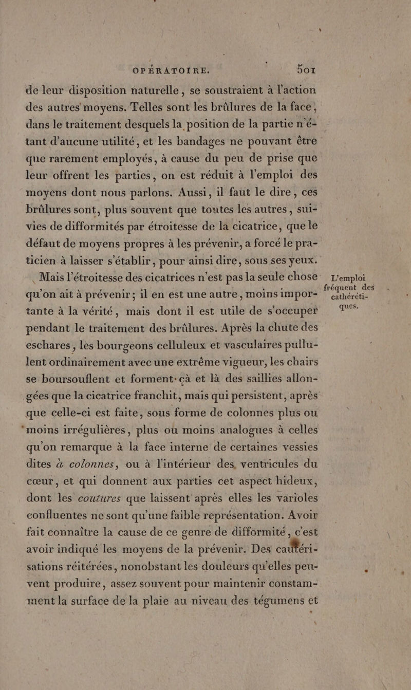de leur disposition naturelle, se soustraient à l'action des autres moyens. elles sont les brülures de la face, tant d'aucune utilité, et les bandages ne pouvant être que rarement employés, à cause du peu de prise que leur offrent les parties, on est réduit à l'emploi des moyens dont nous parlons. Aussi, il faut le dire, ces brûlures sont, plus souvent que toutes les autres , sui- vies de difformités par étroitesse de la cicatrice, que le défaut de moyens propres à les prévenir, a forcé le pra- ticien à laisser s'établir, pour ainsi dire, sous ses yeux. . Mais l’étroitesse des cicatrices n’est pas la seule chose qu'on ait à prévenir; il en est une autre, moins impor- tante à la vérité, mais dont il est utile de s'occuper pendant le traitement des brûlures. Après la chute des eschares , les bourgeons celluleux et vasculaires pullu- lent ordinairement avec une extrême vigueur, les chairs se boursouflent et forment: cà et là des saillies allon- _gées que la cicatrice franchit, mais qui persistent, après que celle-ci est faite, sous forme de colonnes plus ou moins irrégulières, plus où moins analogues à celles qu'on remarque à la face interne de certaines vessies dites &4 colonnes, ou à l’intérieur des, ventricules du cœur, et qui donnent aux parties cet aspect hideux, dont les coutures que laissent après elles les varioles confluentes ne sont qu’une faible représentation. Avoir fait connaître la cause de ce genre de difformité , c’est avoir indiqué les moyens de la prévenir. Des cautéri- sations réitérées, nonobstant les douleurs qu'elles peu- vent produire, assez souvent pour maintenir Constam- ment la surface de la plaie au niveau des tégumens et L'emploi fréquent des cathéréti- ques,