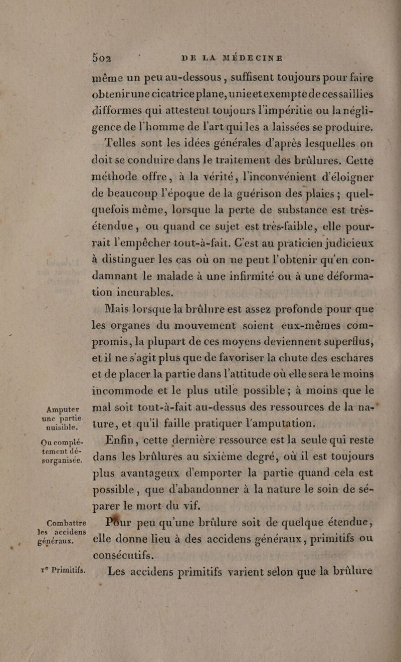 Amputer une partie nuisible. Ou complé- tement dé- sorganisée. Combattre les accidens généraux. 1° Primitifs, 5o2 | DE LA MÉDECINE même un peu au-dessous , suffisent toujours pour faire obtenirune cicatrice plane,unieetexemptedecessaillies difformes qui attestent toujours l'impéritie ou la négli- gence de l'homme de l'artquiles a laissées se produire, Telles sont les idées générales d’après lesquelles on doit se conduire dans le traitement des brûlures. Cette méthode offre, à la vérité, l'inconvénient d’'éloigner de beaucoup l’époque de la guérison des plaies ; quel- quefois même, lorsque la perte de substance est très- étendue, ou quand ce sujet est trés-faible, elle pour- rait l'empêcher tout-à-fait, C'est au praticien judicieux à distinguer les cas où on ne peut l'obtenir qu'en con- damnant le malade à une infirmité ou à une déforma- tion incurables. Mais lorsque la brûlure est assez profonde pour que les organes du mouvement soient eux-mêmes com- promis, la plupart de ces moyens deviennent superflus, et il ne s'agit plus que de favoriser la chute des eschares et de placer la partie dans l'attitude où elle sera le moins incommode et le plus utile possible ; à moins que le mal soit tout-à-fait au-dessus des ressources de la na-* iure, et quil faille pratiquer l'amputation. Enfin, cette dernière ressource est la seule qui reste dans les brûlures au sixième degré, où il est toujours plus avantageux d'emporter la partie quand cela est parer le mort du vif, Pôur peu qu'une brûlure soit de quelque étendue, elle donne lieu à des accidens généraux, primitifs ou consécutifs. Les accidens primitifs varient selon que la brûlure +