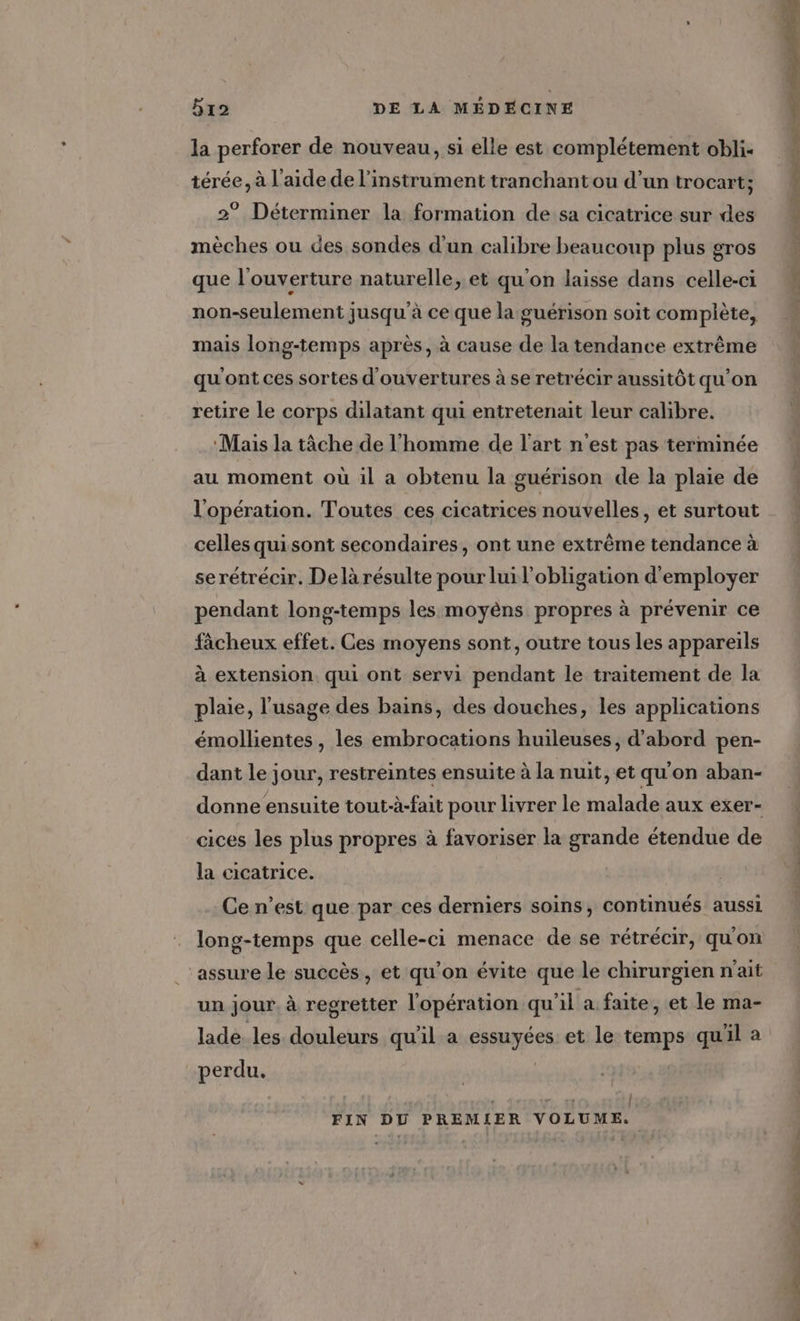 la perforer de nouveau, si elle est complétement obli- térée, à l’aide de l'instrument tranchant ou d’un trocart; 2° Déterminer la formation de sa cicatrice sur des mèches ou des sondes d'un calibre beaucoup plus gros que l'ouverture naturelle, et qu'on laisse dans celle-ci non-seulement jusqu'à ce que la guérison soit complète, mais long-temps après, à cause de la tendance extrême qu'ont ces sortes d'ouvertures à se retrécir aussitôt qu'on retire le corps dilatant qui entretenait leur calibre. ‘Mais la tâche de l'homme de l'art n'est pas terminée au moment où il a obtenu la guérison de la plaie de l'opération. Toutes ces cicatrices nouvelles, et surtout celles quisont secondaires, ont une extrême tendance à serétrécir. De là résulte pour lui l'obligation d'employer pendant long-temps les moyèns propres à prévenir ce fàcheux effet. Ces moyens sont, outre tous les appareils à extension qui ont servi pendant le traitement de la plaie, l'usage des bains, des douches, les applications émollientes , les embrocations huileuses, d’abord pen- dant le jour, restreintes ensuite à la nuit, et qu'on aban- donne ensuite tout-à-fait pour livrer le malade aux exer- cices les plus propres à favoriser la grande étendue de la cicatrice. Ce n’est que par ces derniers soins, continués aussi long-temps que celle-ci menace de se rétrécir, qu'on ‘assure le succès, et qu’on évite que le chirurgien n'ait un jour à regretter l'opération qu’il a. faite, et le ma- lade. les douleurs qu'il a Fpayées et le temps quil à perdu. | | FIN DU PREMIER VOLUME. CES CN PR TT