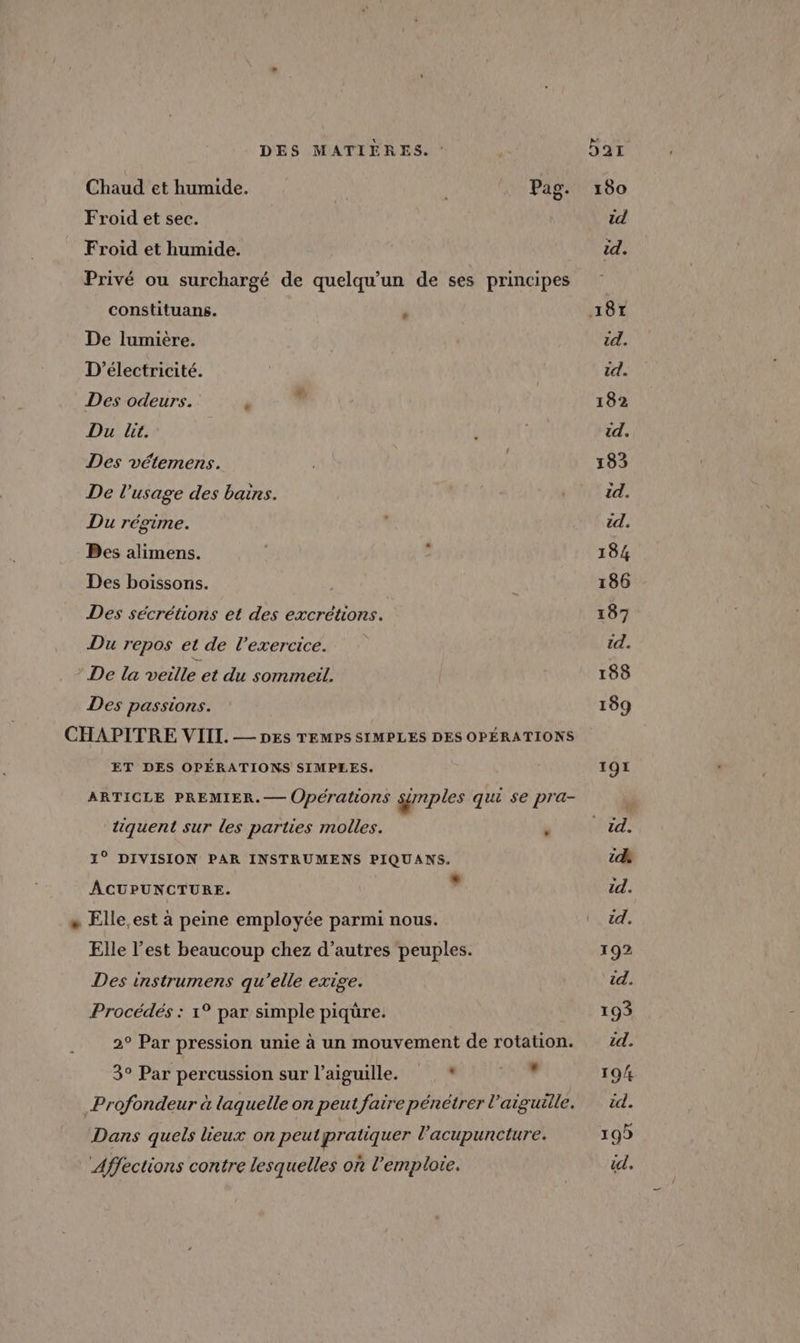 Chaud et humide. Pag Froid et sec. Froid et humide. Privé ou surchargé de quelqu'un de ses principes constituans. , De lumière. D’électricité. Des odeurs. Du lit. Des vétemens. De l'usage des bains. Du régime. Bes alimens. Des boissons. Des sécrétions et des excrétions. Du repos et de l'exercice. De la veille et du sommeil. Des passions. CHAPITRE VIII. — pes TEMPS SIMPLES DES OPÉRATIONS ET DES OPÉRATIONS SIMPLES. ARTICLE PREMIER. — (Opérations sémples qui se pra- tiquent sur les parties molles. 1° DIVISION PAR INSTRUMENS PIQUANS. ACUPUNCTURE. ” + Elle.est à peine employée parmi nous. Elle l’est beaucoup chez d’autres peuples. Des instrumens qu'elle exige. Procédés : 1° par simple piqure. 2° Par pression unie à un mouvement de rotation. 3° Par percussion sur l'aiguille. » Le Profondeur à laquelle on peut faire pénétrer l'aiguille. Dans quels lieux on peut pratiquer l’acupuncture. Affections contre lesquelles on l'emploi. 190 id id. 187 id. id. 182 id. 183 id. id. 184 186 187 id. 188 189 TOY Dr: A id. id. 192 id. 193 id. 19/4 id. 19) DZ