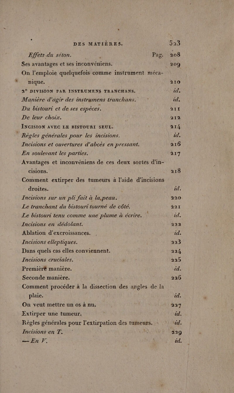Effets du séton. ; Pag. Ses avantages et ses inconvéniens. On l’emploie quelquefois comme instrument méca- nique. a DIVISION PAR INSTRUMENS TRANCHANS. Manière d'agir des instrumens tranchans. Du bistouri et de ses espèces. De leur choix. INCISION AVEC LE BISTOURI SEUL. Règles générales pour les incisions. Incisions et ouvertures d’abces en pressant. En soulevant les parties. Avantages et inconvéniens de ces deux sortes d’in- Cisions. Comment extirper des tumeurs à l’aide d’incisions droites. Incisions sur ur pli fait à la,peau. Le tranchant du bistouri tourné de côte. Le bistouri tenu comme une plume à écrire. Incisions en dédolant. Ablation d’excroissances. Incisions elleptiques. Dans quels cas elles conviennent. Incisions cructales. Premièré maniere. Seconde manière. Comment procéder à la dissection des angles de la plaie. On veut mettre un os à nu. Extirper une tumeur. Règles générales pour l’extirpation des tumeurs. Incisions en T. — En V. | 1 210