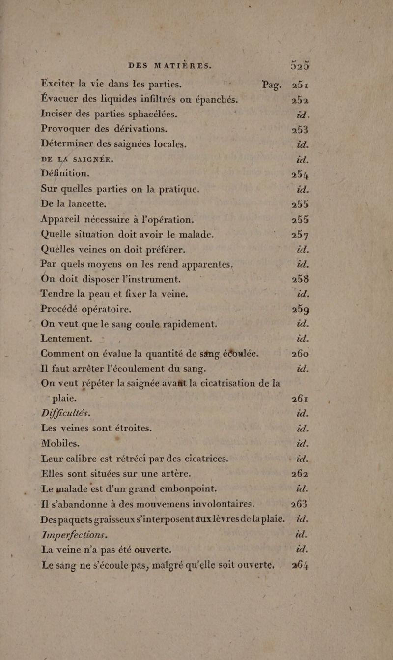 Exciter la vie dans les parties. Évacuer des liquides infiltrés ou épanchés. Inciser des parties sphacélées. Provoquer des dérivations. Déterminer des saignées locales. DE LA SAIGNÉE. Définition. Sur quelles parties on la pratique. De la lancette. Appareil nécessaire à l'opération. Quelle situation doit avoir le malade. Quelles veines on doit préférer. Par quels moyens on les rend apparentes. On doit disposer l'instrument. Tendre la peau et fixer la veine. Procédé opératoire. On veut que le sang coule rapidement. Lentement. I1 faut arrêter l’écoulement du sang. Pag. plaie. Difficultés. Les veines sont étroites. Mobiles. ÿ Leur calibre est rétréci par des cicatrices. Elles sont situées sur une artère. Le malade est d’un grand embonpoint. Imperfections. La veine n’a pas été ouverte.