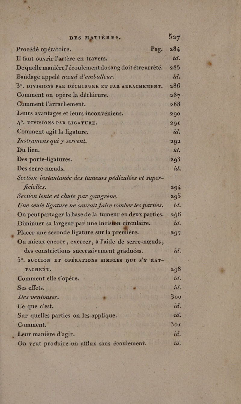 Procédé opératoire. Pag. II faut ouvrir l'artère en travers. Dequelle manière l’écoulement du sang doit étrearrèté. Bandage appelé nœud d’emballeur. 3°, DIVISIONS PAR DÉCHIRURE ET PAR ARRACHEMENT. Comment on opère la déchirure. Comment l’arrachement. Leurs avantages et leurs inconvéniens. 4°. DIVISIONS PAR LIGATURE. Comment agit la ligature. Instrumens qui y servent. Du lien. Des porte-ligatures. Des serre-nœuds. Section instantanée des tumeurs pédiculées et super- ficielles. Section lente et chute par gangrène. Une seule ligature ne saurait faire tomber les parties. On peut partager la base de la tumeur en deux parties. Diminuer sa largeur par une incisi®n Are Placer une seconde ligature sur la première. Ou mieux encore, exercer, à l’aide de serre-nœuds, des constrictions successivement graduées. 5°. SUCCION ET OPÉRATIONS SIMPLES QUI SX RAT- TACHENT. Comment elle s’opère. Ses effets. . Des ventiouses. * Ce que c’est. \ Sur quelles parties on les applique. Comment. Leur manière d'agir. On veut produire un afflux sans écoulement.