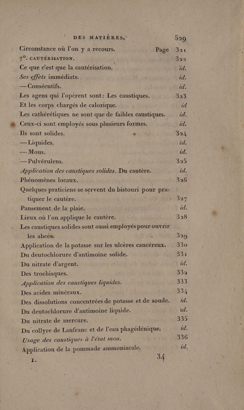 Circonstance où l’on y a recours. Page 5%. CAUTÉRISATION. Ce que c'est que la cautérisation, Ses effets immédiats. — Consécutifs. Les agens qui l’opérent sont: Les caustiques. Et les corps chargés de calorique. Les cathérétiques ne sont que de faibles caustiques. Ceux-ci sont employés sous plusieurs formes. Ils sont solides. . — Liquides. — Mous. — Pulvérulens. Application des caustiques solides. Du cautère. Phénomènes locaux. tiquer le cautère. Pansement de la plaie. Lieux où l’on applique le cautère. Les caustiques solides sont aussi employés pour ouvrir les abcès: | Application de la potasse sur les ulcères cancéreux. Du deutochlorure d’antimoine solide. Du nitrate d'argent. Des trochisques. Application des caustiques liquides. Des acides minéraux. Des dissolutions concentrées de potasse et de soude. Du deutochlorure d’antimoine liquide. Du nitrate de mercure. Du collyre de Lanfranc et de l'eau phagédénique. Usage des caustiques à l'état mou. Application de la pommade ammoniacale. z. 54 529 321 322 id. id. id. 323 id id. id. 324 id. id. 325 td. 326 327 id. 328 329 330 331 id. 332 333 334 id. 1d. 335 td. 336 * id,