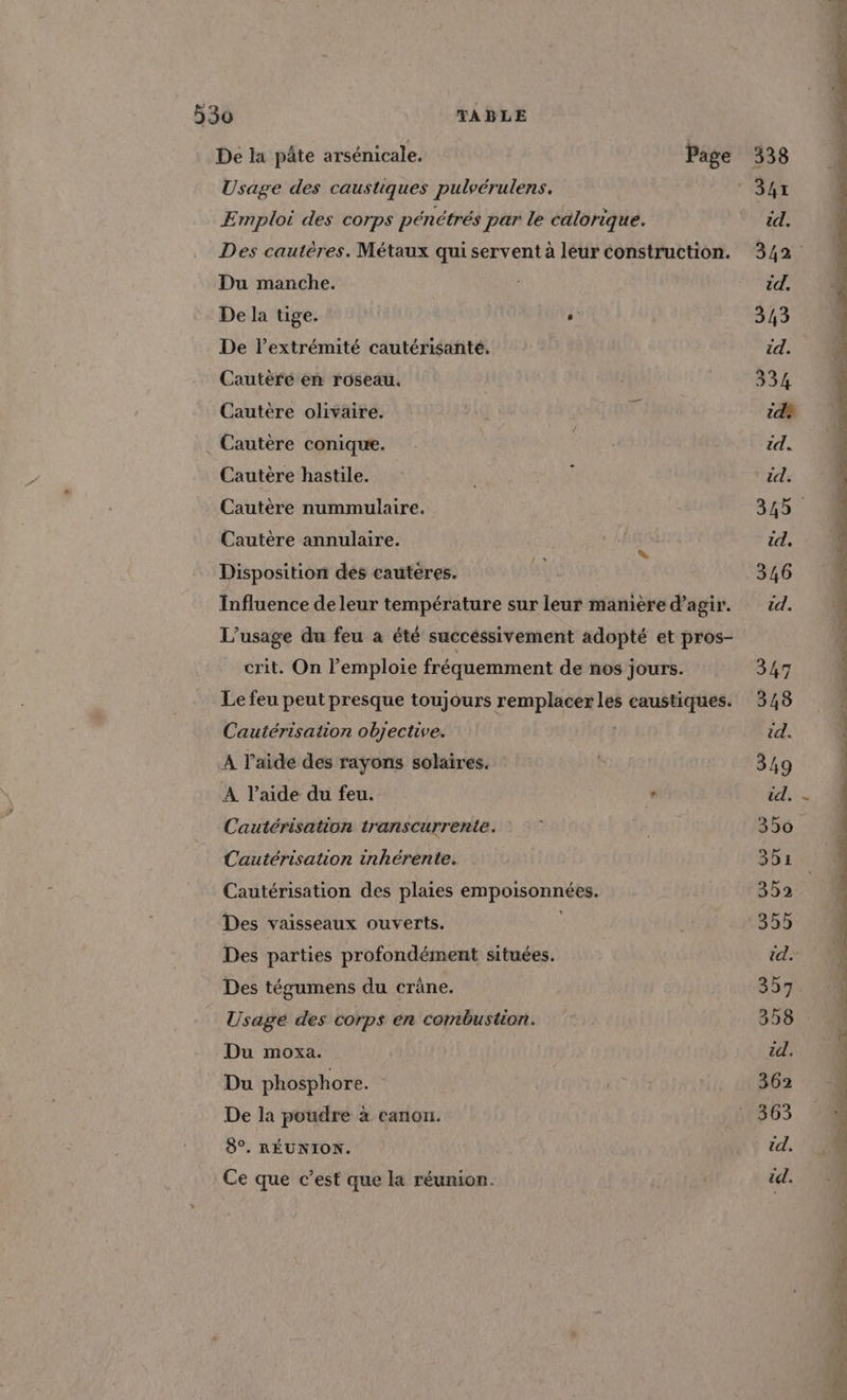 De la pâte arsénicale. Page 05 2 Usage des caustiques pulvérulens. 347 Emploi des corps pénétrés par le calorique. id. Des cautères. Métaux qui servent à leur construction. 342 Du manche. id. De la tige. CR 343 De l'extrémité cautérisanté. id. Cautèré en roseau. 334 Cautère olivaire. 7 id? Cautère conique. Re id. Cautère hastile. pi id. Cautère nummulaire. 345 Cautère annulaire. % id. Disposition des cauteres. è 346 Influence de leur température sur leur manière d'agir. td. L'usage du feu a été succéssivement adopté et pros- crit. On l’emploie fréquemment de nos jours. 347 Le feu peut presque toujours remplacer les FAR 348 Cautérisation objective. id. A l’aide des rayons solaires. 349 À l’aide du feu. ° ‘+, EN Cautérisation transcurrente. \x 350 Cautérisation inhérente. 301 Cautérisation des plaies fHpeRennses 352 Des vaisseaux ouverts. | 35541 Des parties profondément situées. td. 1 Des tégumens du crâne. 357 Usagé des corps en combustion. | 358 ; Du moxa. éd. \ Du phosphore. Ù 362 4 De la poudre à canon. : 363 { 8°. RÉUNION. NT td: 0 4 Ce que c’est que la réunion. | td.