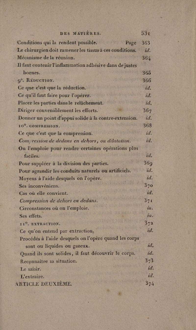 Conditions qui la rendent possible. Page 363. Le chirurgien doit ramenerles tissusà ces conditions. 14. Mécanisme de la réunion. 364 Il faut contenir l'inflammation adhésive dans dejustes bornes. 365 9°. RÉDUCTION. 366 Ce que c’est que la réduction. id. Ce qu'il faut faire pour l’opérer. 2 À Placer les parties dansle relâchement, id. Diriger convenablement les efforts. ” 367. Donner un point d'appui solide à la contre-extension. éd. 10. COMPRESSION. 368 Ce que c’est que la compression. td. Compression de dedans en dehors, ou dilatation. id. On l’emploie pour rendre certaines opérations plus ; faciles. id. Pour suppléer à la division des parties. 369 Pour agrandir les conduits naturels ou artificiels. id. Moyens à l’aide desquels on l’opère. es id. Ses inconvéniens. : 370 Cas où elle convient. | id. Compression de dehors en dedans. 371 Circonstances où on l’emploie. la. Ses effets. | {a . 119, EXTRACTION. 372 Ce qu’on entend par extraction. él. Procédés à l’aide desquels on l’opère quand les corps sont ou liquides ou gazeux. UZA Quand ils sont solides, il faut découvrir le corps. td. Reconnaître sa situation. 373 Le saisir. id, L’extraire. td. ARTICLE DEUXIÈME. 374