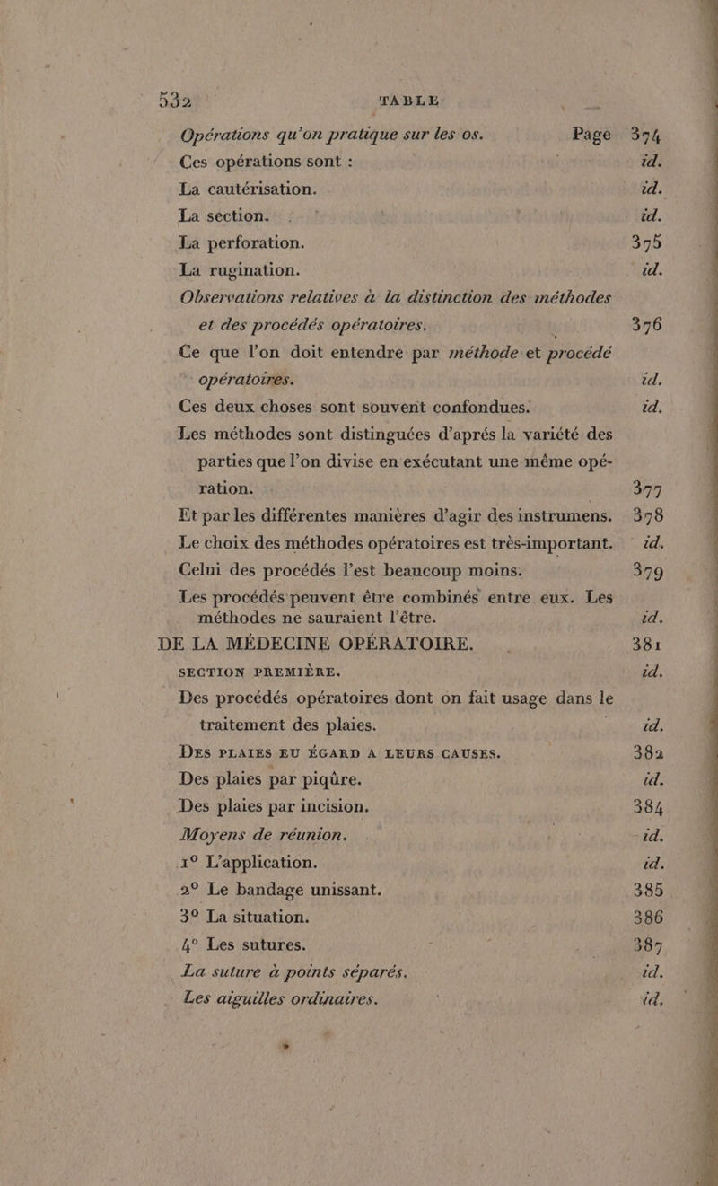 Opérations qu’on pratique sur les os. Page 374 Ces opérations sont : | id. La cautérisation. id. La section. .: : id. La perforation. 395 La rugination. EC: Observations relatives à la distinction des méthodes et des procédés opératoires. ( 376 Ce que l’on doit entendre par méthode et procédé opératoires. id. Ces deux choses sont souvent confondues. id. Les méthodes sont distinguées d'aprés la variété des parties que l’on divise en exécutant une même opé- ration. 377 Et par les différentes manières d’agir des instrumens. 378 Le choix des méthodes opératoires est très-important. 24. Celui des procédés l’est beaucoup moins. 379 Les procédés peuvent être combinés entre eux. Les méthodes ne sauraient l'être. id. DE LA MÉDECINE OPÉRATOIRE. . 381 SECTION PREMIÈRE. id, Des procédés opératoires dont on fait usage dans le traitement des plaies. id. DES PLAIES EU ÉGARD A LEURS CAUSES. 382 Des plaies par piqüre. td. Des plaies par incision, 384 Moyens de réunion. . ol -1d. 1° L'application. td. 2° Le bandage unissant, 385 3° La situation. 386 4° Les sutures. i Ô 387 La suture à points séparés. id. Les aiguilles ordinaires. td.