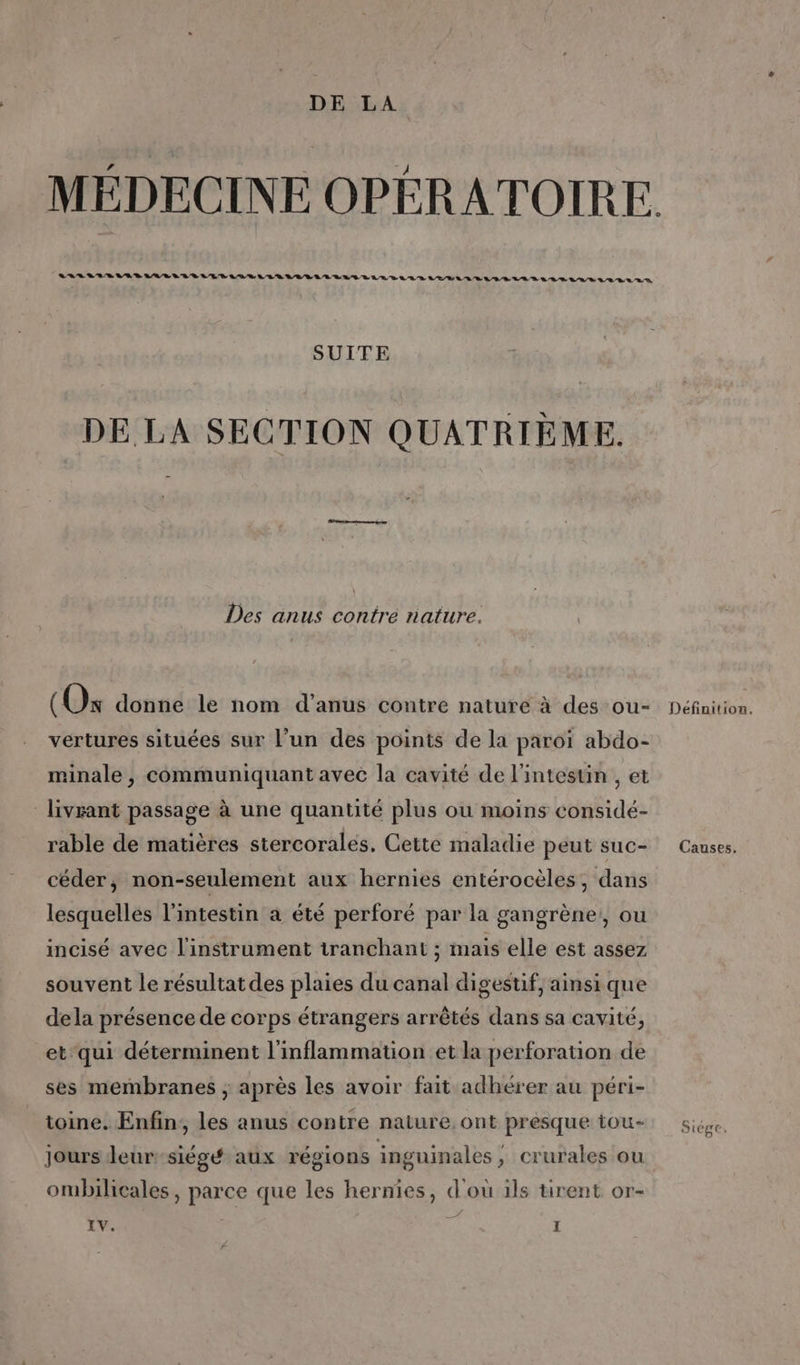 MÉDECINE OPÉRATOIRE. LOLVLIRIERLIARLVRLERLAVE LL RLLLRILERLT ELA TEL SEEN VE LR RE GRR N/D LB ER D, SUITE DE LA SECTION QUATRIÈME. Des anus contrée nature. (Os donne le nom d’anus contre nature à des ou- Définition. vertures situées sur l’un des points de la paroi abdo- minale , communiquant avec la cavité de l'intesun , et livrant passage à une quantité plus ou moins considé- rable de matières stercorales, Cette maladie peut suc- Causes. céder, non-seulement aux hernies entérocèles, dans lesquelles l'intestin a été perforé par la gangrène:, ou incisé avec l'instrument tranchant ; mais elle est assez souvent le résultat des plaies du canal digestif, ainsi que dela présence de corps étrangers arrêtés dans sa cavité, et‘qui déterminent l'inflammation et la perforation de ses membranes ; après les avoir fait adhérer au péri- toine. Enfin, les anus contre nature, ont presque tou- Siége, Jours leur -siégé aux régions inguinales ; crurales ou ombilicales, parce que les hernies, d'ou ils tirent or-